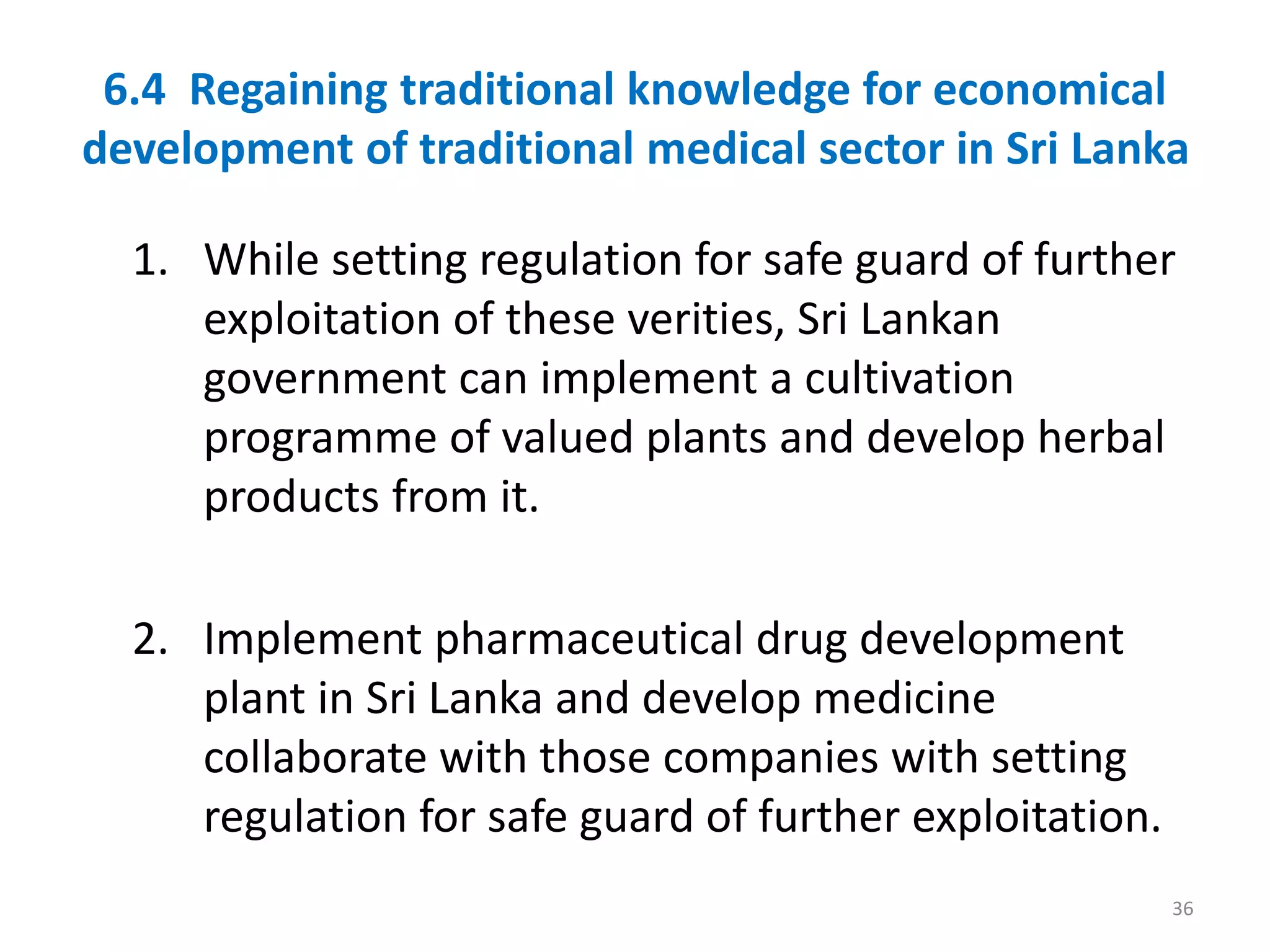 6.4 Regaining traditional knowledge for economical
development of traditional medical sector in Sri Lanka
1. While setting regulation for safe guard of further
exploitation of these verities, Sri Lankan
government can implement a cultivation
programme of valued plants and develop herbal
products from it.
2. Implement pharmaceutical drug development
plant in Sri Lanka and develop medicine
collaborate with those companies with setting
regulation for safe guard of further exploitation.
36
 