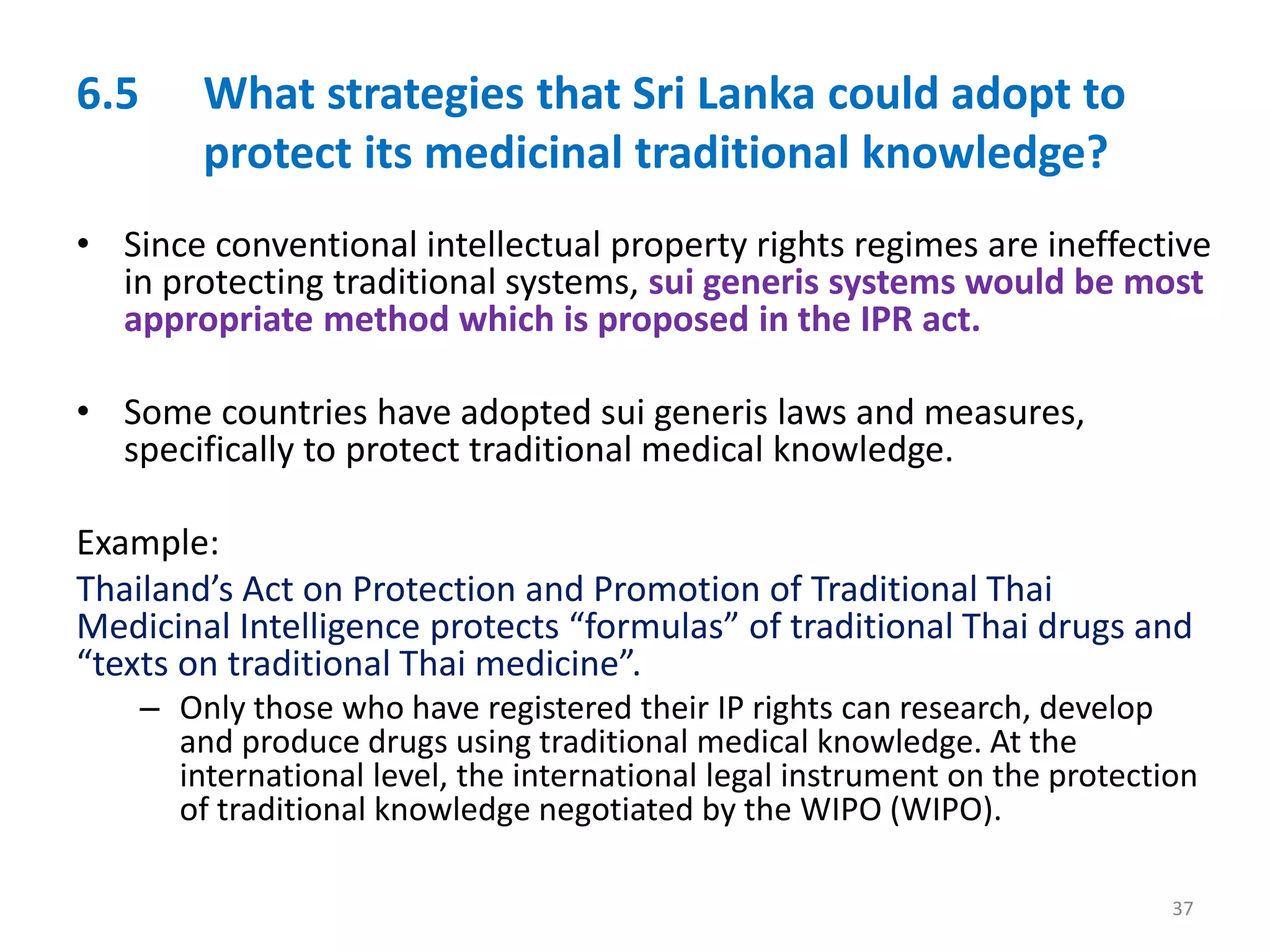 6.5 What strategies that Sri Lanka could adopt to
protect its medicinal traditional knowledge?
• Since conventional intellectual property rights regimes are ineffective
in protecting traditional systems, sui generis systems would be most
appropriate method which is proposed in the IPR act.
• Some countries have adopted sui generis laws and measures,
specifically to protect traditional medical knowledge.
Example:
Thailand’s Act on Protection and Promotion of Traditional Thai
Medicinal Intelligence protects “formulas” of traditional Thai drugs and
“texts on traditional Thai medicine”.
– Only those who have registered their IP rights can research, develop
and produce drugs using traditional medical knowledge. At the
international level, the international legal instrument on the protection
of traditional knowledge negotiated by the WIPO (WIPO).
37
 