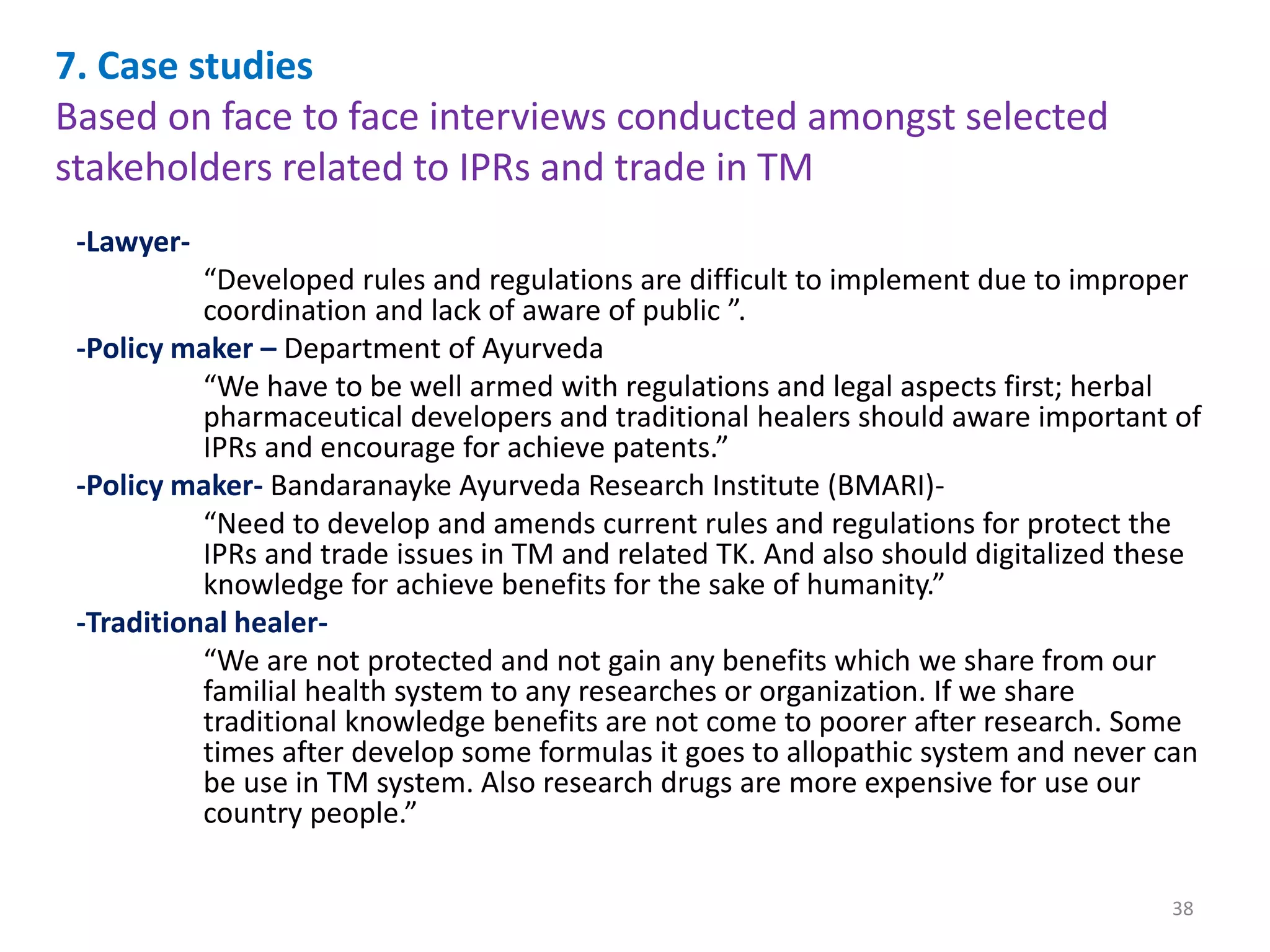 7. Case studies
Based on face to face interviews conducted amongst selected
stakeholders related to IPRs and trade in TM
-Lawyer-
“Developed rules and regulations are difficult to implement due to improper
coordination and lack of aware of public ”.
-Policy maker – Department of Ayurveda
“We have to be well armed with regulations and legal aspects first; herbal
pharmaceutical developers and traditional healers should aware important of
IPRs and encourage for achieve patents.”
-Policy maker- Bandaranayke Ayurveda Research Institute (BMARI)-
“Need to develop and amends current rules and regulations for protect the
IPRs and trade issues in TM and related TK. And also should digitalized these
knowledge for achieve benefits for the sake of humanity.”
-Traditional healer-
“We are not protected and not gain any benefits which we share from our
familial health system to any researches or organization. If we share
traditional knowledge benefits are not come to poorer after research. Some
times after develop some formulas it goes to allopathic system and never can
be use in TM system. Also research drugs are more expensive for use our
country people.”
38
 
