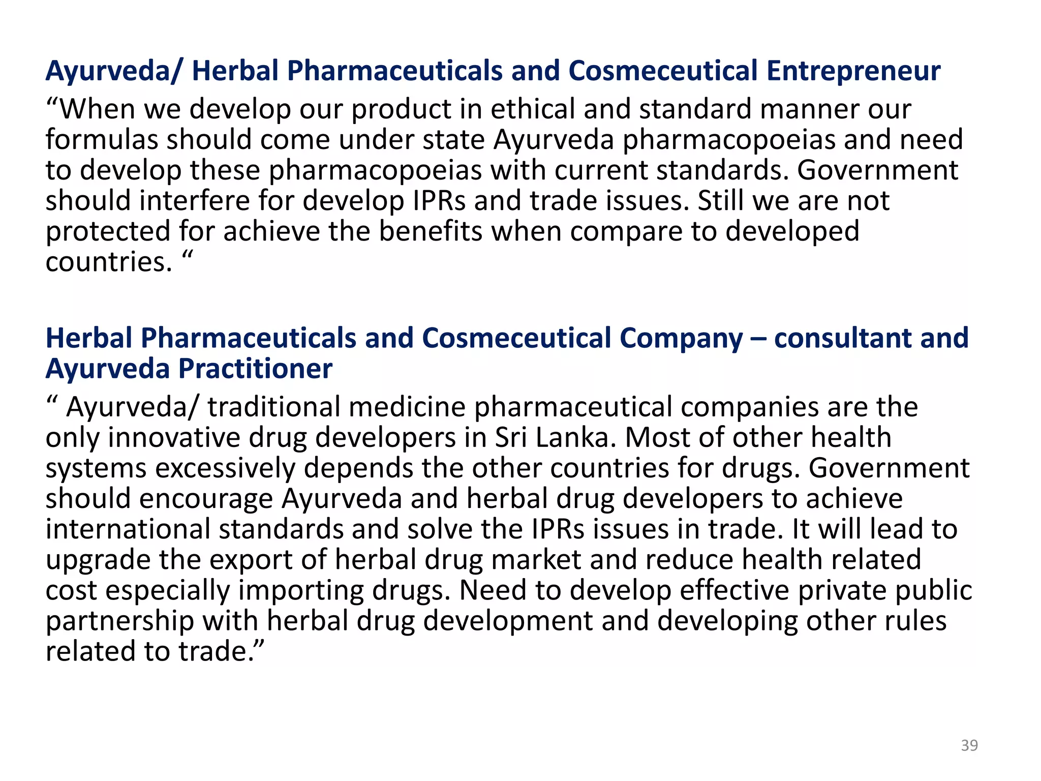 Ayurveda/ Herbal Pharmaceuticals and Cosmeceutical Entrepreneur
“When we develop our product in ethical and standard manner our
formulas should come under state Ayurveda pharmacopoeias and need
to develop these pharmacopoeias with current standards. Government
should interfere for develop IPRs and trade issues. Still we are not
protected for achieve the benefits when compare to developed
countries. “
Herbal Pharmaceuticals and Cosmeceutical Company – consultant and
Ayurveda Practitioner
“ Ayurveda/ traditional medicine pharmaceutical companies are the
only innovative drug developers in Sri Lanka. Most of other health
systems excessively depends the other countries for drugs. Government
should encourage Ayurveda and herbal drug developers to achieve
international standards and solve the IPRs issues in trade. It will lead to
upgrade the export of herbal drug market and reduce health related
cost especially importing drugs. Need to develop effective private public
partnership with herbal drug development and developing other rules
related to trade.”
39
 