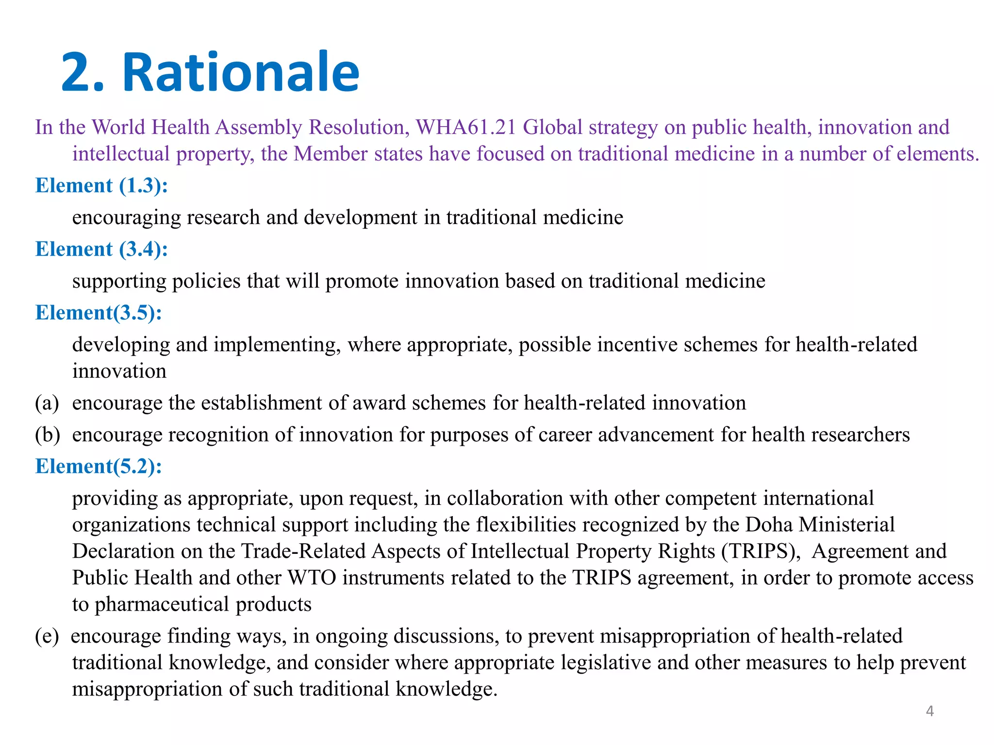 2. Rationale
In the World Health Assembly Resolution, WHA61.21 Global strategy on public health, innovation and
intellectual property, the Member states have focused on traditional medicine in a number of elements.
Element (1.3):
encouraging research and development in traditional medicine
Element (3.4):
supporting policies that will promote innovation based on traditional medicine
Element(3.5):
developing and implementing, where appropriate, possible incentive schemes for health-related
innovation
(a) encourage the establishment of award schemes for health-related innovation
(b) encourage recognition of innovation for purposes of career advancement for health researchers
Element(5.2):
providing as appropriate, upon request, in collaboration with other competent international
organizations technical support including the flexibilities recognized by the Doha Ministerial
Declaration on the Trade-Related Aspects of Intellectual Property Rights (TRIPS), Agreement and
Public Health and other WTO instruments related to the TRIPS agreement, in order to promote access
to pharmaceutical products
(e) encourage finding ways, in ongoing discussions, to prevent misappropriation of health-related
traditional knowledge, and consider where appropriate legislative and other measures to help prevent
misappropriation of such traditional knowledge.
4
 