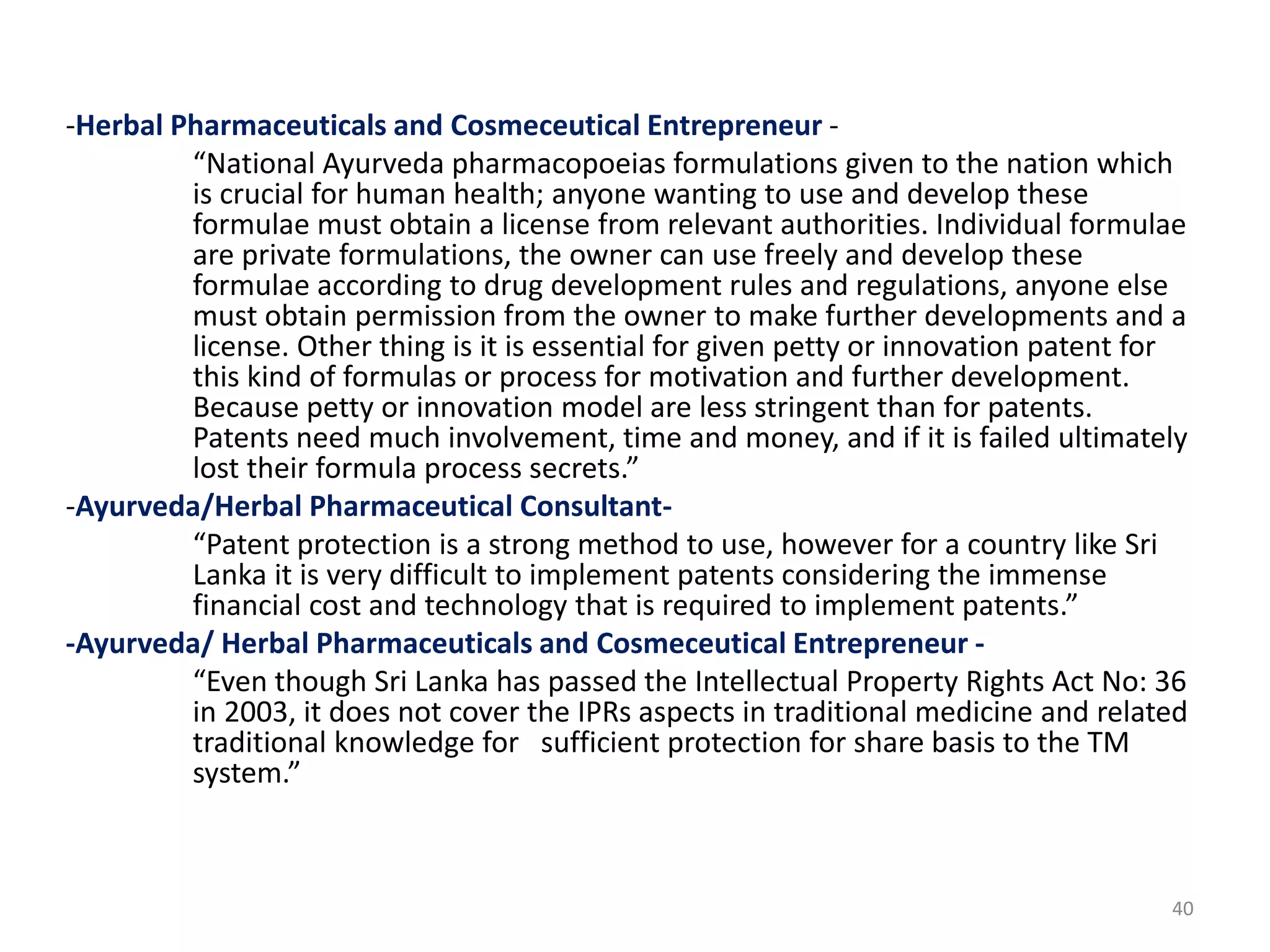 -Herbal Pharmaceuticals and Cosmeceutical Entrepreneur -
“National Ayurveda pharmacopoeias formulations given to the nation which
is crucial for human health; anyone wanting to use and develop these
formulae must obtain a license from relevant authorities. Individual formulae
are private formulations, the owner can use freely and develop these
formulae according to drug development rules and regulations, anyone else
must obtain permission from the owner to make further developments and a
license. Other thing is it is essential for given petty or innovation patent for
this kind of formulas or process for motivation and further development.
Because petty or innovation model are less stringent than for patents.
Patents need much involvement, time and money, and if it is failed ultimately
lost their formula process secrets.”
-Ayurveda/Herbal Pharmaceutical Consultant-
“Patent protection is a strong method to use, however for a country like Sri
Lanka it is very difficult to implement patents considering the immense
financial cost and technology that is required to implement patents.”
-Ayurveda/ Herbal Pharmaceuticals and Cosmeceutical Entrepreneur -
“Even though Sri Lanka has passed the Intellectual Property Rights Act No: 36
in 2003, it does not cover the IPRs aspects in traditional medicine and related
traditional knowledge for sufficient protection for share basis to the TM
system.”
40
 