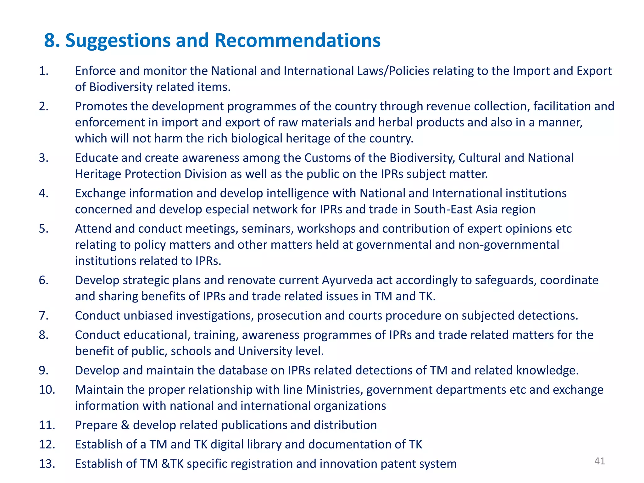 8. Suggestions and Recommendations
1. Enforce and monitor the National and International Laws/Policies relating to the Import and Export
of Biodiversity related items.
2. Promotes the development programmes of the country through revenue collection, facilitation and
enforcement in import and export of raw materials and herbal products and also in a manner,
which will not harm the rich biological heritage of the country.
3. Educate and create awareness among the Customs of the Biodiversity, Cultural and National
Heritage Protection Division as well as the public on the IPRs subject matter.
4. Exchange information and develop intelligence with National and International institutions
concerned and develop especial network for IPRs and trade in South-East Asia region
5. Attend and conduct meetings, seminars, workshops and contribution of expert opinions etc
relating to policy matters and other matters held at governmental and non-governmental
institutions related to IPRs.
6. Develop strategic plans and renovate current Ayurveda act accordingly to safeguards, coordinate
and sharing benefits of IPRs and trade related issues in TM and TK.
7. Conduct unbiased investigations, prosecution and courts procedure on subjected detections.
8. Conduct educational, training, awareness programmes of IPRs and trade related matters for the
benefit of public, schools and University level.
9. Develop and maintain the database on IPRs related detections of TM and related knowledge.
10. Maintain the proper relationship with line Ministries, government departments etc and exchange
information with national and international organizations
11. Prepare & develop related publications and distribution
12. Establish of a TM and TK digital library and documentation of TK
13. Establish of TM &TK specific registration and innovation patent system 41
 