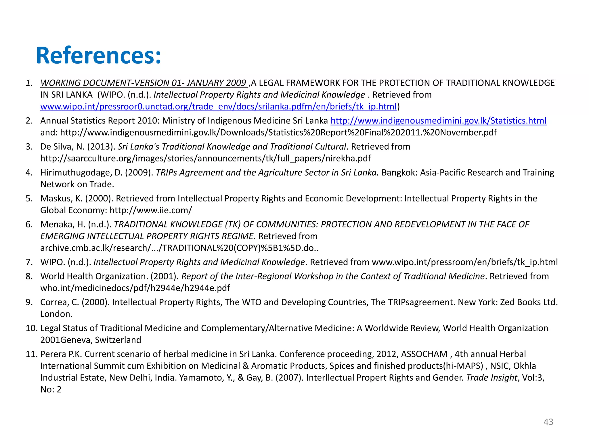 References:
1. WORKING DOCUMENT-VERSION 01- JANUARY 2009 ,A LEGAL FRAMEWORK FOR THE PROTECTION OF TRADITIONAL KNOWLEDGE
IN SRI LANKA (WIPO. (n.d.). Intellectual Property Rights and Medicinal Knowledge . Retrieved from
www.wipo.int/pressroor0.unctad.org/trade_env/docs/srilanka.pdfm/en/briefs/tk_ip.html)
2. Annual Statistics Report 2010: Ministry of Indigenous Medicine Sri Lanka http://www.indigenousmedimini.gov.lk/Statistics.html
and: http://www.indigenousmedimini.gov.lk/Downloads/Statistics%20Report%20Final%202011.%20November.pdf
3. De Silva, N. (2013). Sri Lanka's Traditional Knowledge and Traditional Cultural. Retrieved from
http://saarcculture.org/images/stories/announcements/tk/full_papers/nirekha.pdf
4. Hirimuthugodage, D. (2009). TRIPs Agreement and the Agriculture Sector in Sri Lanka. Bangkok: Asia-Pacific Research and Training
Network on Trade.
5. Maskus, K. (2000). Retrieved from Intellectual Property Rights and Economic Development: Intellectual Property Rights in the
Global Economy: http://www.iie.com/
6. Menaka, H. (n.d.). TRADITIONAL KNOWLEDGE (TK) OF COMMUNITIES: PROTECTION AND REDEVELOPMENT IN THE FACE OF
EMERGING INTELLECTUAL PROPERTY RIGHTS REGIME. Retrieved from
archive.cmb.ac.lk/research/.../TRADITIONAL%20(COPY)%5B1%5D.do..
7. WIPO. (n.d.). Intellectual Property Rights and Medicinal Knowledge. Retrieved from www.wipo.int/pressroom/en/briefs/tk_ip.html
8. World Health Organization. (2001). Report of the Inter-Regional Workshop in the Context of Traditional Medicine. Retrieved from
who.int/medicinedocs/pdf/h2944e/h2944e.pdf
9. Correa, C. (2000). Intellectual Property Rights, The WTO and Developing Countries, The TRIPsagreement. New York: Zed Books Ltd.
London.
10. Legal Status of Traditional Medicine and Complementary/Alternative Medicine: A Worldwide Review, World Health Organization
2001Geneva, Switzerland
11. Perera P.K. Current scenario of herbal medicine in Sri Lanka. Conference proceeding, 2012, ASSOCHAM , 4th annual Herbal
International Summit cum Exhibition on Medicinal & Aromatic Products, Spices and finished products(hi-MAPS) , NSIC, Okhla
Industrial Estate, New Delhi, India. Yamamoto, Y., & Gay, B. (2007). Interllectual Propert Rights and Gender. Trade Insight, Vol:3,
No: 2
43
 