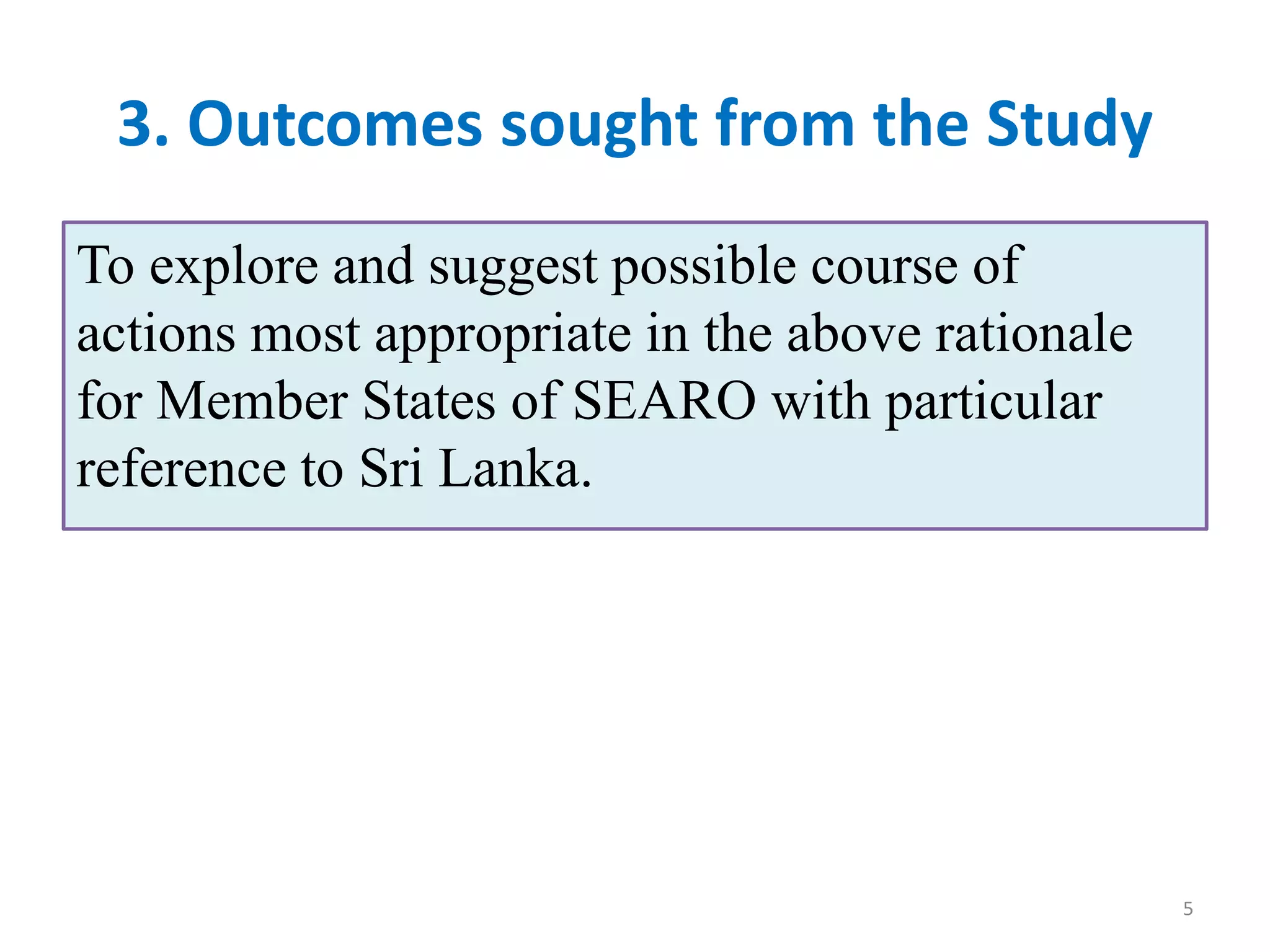 3. Outcomes sought from the Study
To explore and suggest possible course of
actions most appropriate in the above rationale
for Member States of SEARO with particular
reference to Sri Lanka.
5
 