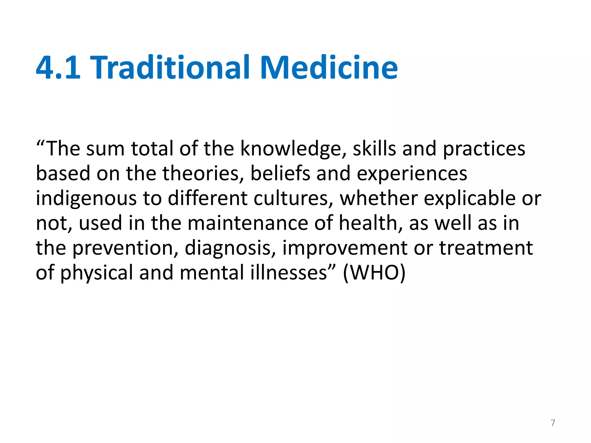 4.1 Traditional Medicine
“The sum total of the knowledge, skills and practices
based on the theories, beliefs and experiences
indigenous to different cultures, whether explicable or
not, used in the maintenance of health, as well as in
the prevention, diagnosis, improvement or treatment
of physical and mental illnesses” (WHO)
7
 