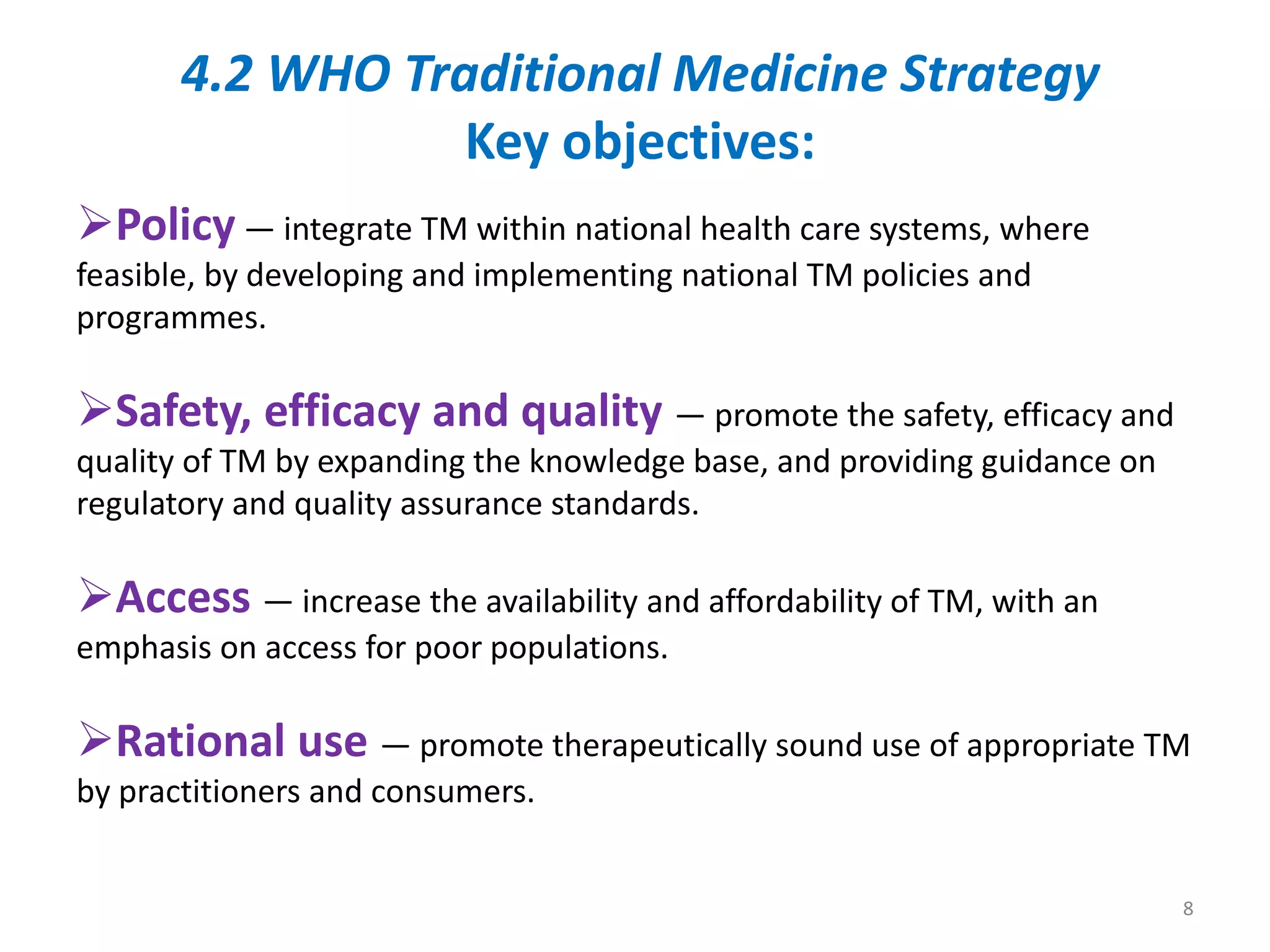 Policy — integrate TM within national health care systems, where
feasible, by developing and implementing national TM policies and
programmes.
Safety, efficacy and quality — promote the safety, efficacy and
quality of TM by expanding the knowledge base, and providing guidance on
regulatory and quality assurance standards.
Access — increase the availability and affordability of TM, with an
emphasis on access for poor populations.
Rational use — promote therapeutically sound use of appropriate TM
by practitioners and consumers.
4.2 WHO Traditional Medicine Strategy
Key objectives:
8
 