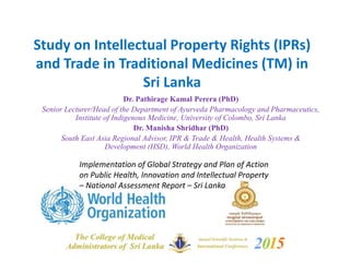 Study on Intellectual Property Rights (IPRs)
and Trade in Traditional Medicines (TM) in
Sri Lanka
Dr. Pathirage Kamal Perera (PhD)
Senior Lecturer/Head of the Department of Ayurveda Pharmacology and Pharmaceutics,
Institute of Indigenous Medicine, University of Colombo, Sri Lanka
Dr. Manisha Shridhar (PhD)
South East Asia Regional Advisor, IPR & Trade & Health, Health Systems &
Development (HSD), World Health Organization
Implementation of Global Strategy and Plan of Action
on Public Health, Innovation and Intellectual Property
– National Assessment Report – Sri Lanka
 