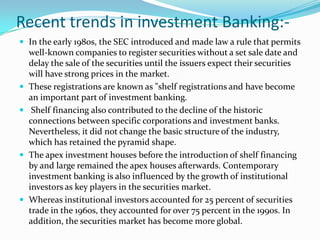 Investment Management:-Investment management is the professional management of various securities (shares, bonds and other securities) and assets (e.g., real estate) in order to meet specified investment goals for the benefit of the investors.Investors may be institutions (insurance companies, pension funds, corporations etc.) or private investors (both directly via investment contracts and more commonly via collective investment schemes e.g. mutual funds or exchange-traded fundsInvestment managers who specialize in advisory or discretionary management on behalf of (normally wealthy) private investors may often refer to their services as wealth management or portfolio management often within the context of so-called "private banking ". The provision of 'investment management services' includes elements of financial statement analysis, asset selection, stock selection, plan implementation and ongoing monitoring of investments. Coming under the remit of financial services many of the world's largest companies are at least in part investment managers and employ millions of staff and create billions in revenue