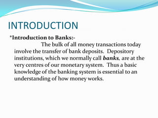 INTRODUCTION*Introduction to Banks:-The bulk of all money transactions today involve the transfer of bank deposits.  Depository institutions, which we normally call banks, are at the very centres of our monetary system.  Thus a basic knowledge of the banking system is essential to an understanding of how money works. 