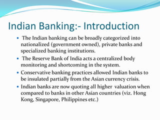 Indian Banking:- Introduction The Indian banking can be broadly categorized into nationalized (government owned), private banks and specialized banking institutions. The Reserve Bank of India acts a centralized body monitoring and shortcoming in the system.Conservative banking practices allowed Indian banks to be insulated partially from the Asian currency crisis. Indian banks are now quoting all higher  valuation when compared to banks in other Asian countries (viz. Hong Kong, Singapore, Philippines etc.)