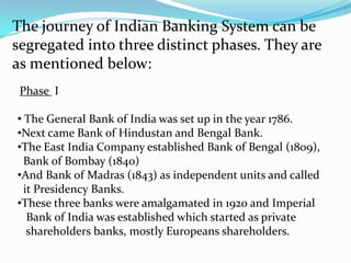 The journey of Indian Banking System can be segregated into three distinct phases. They are as mentioned below:Phase  I  The General Bank of India was set up in the year 1786.