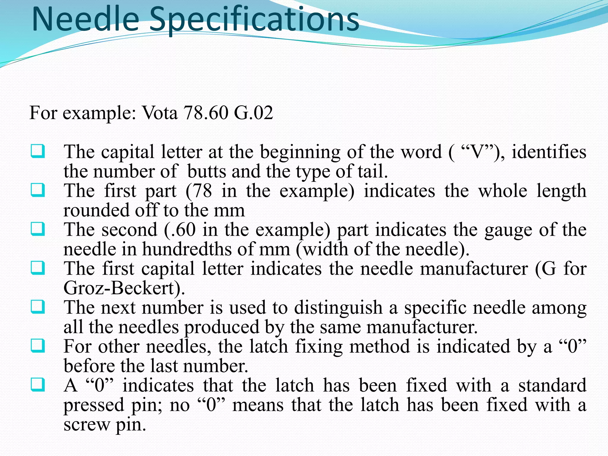 Needle Specifications 
For example: Vota 78.60 G.02 
 The capital letter at the beginning of the word ( “V”), identifies 
the number of butts and the type of tail. 
 The first part (78 in the example) indicates the whole length 
rounded off to the mm 
 The second (.60 in the example) part indicates the gauge of the 
needle in hundredths of mm (width of the needle). 
 The first capital letter indicates the needle manufacturer (G for 
Groz-Beckert). 
 The next number is used to distinguish a specific needle among 
all the needles produced by the same manufacturer. 
 For other needles, the latch fixing method is indicated by a “0” 
before the last number. 
 A “0” indicates that the latch has been fixed with a standard 
pressed pin; no “0” means that the latch has been fixed with a 
screw pin. 
 