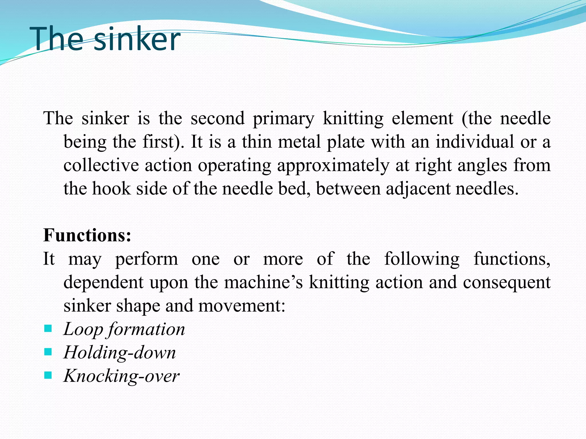 The sinker 
The sinker is the second primary knitting element (the needle 
being the first). It is a thin metal plate with an individual or a 
collective action operating approximately at right angles from 
the hook side of the needle bed, between adjacent needles. 
Functions: 
It may perform one or more of the following functions, 
dependent upon the machine’s knitting action and consequent 
sinker shape and movement: 
 Loop formation 
 Holding-down 
 Knocking-over 
 