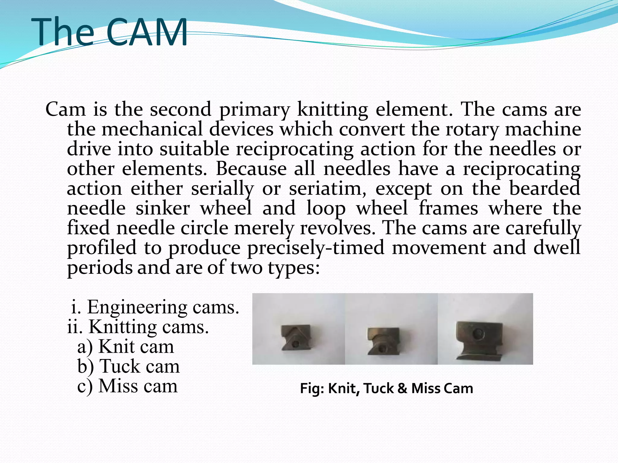 The CAM 
Cam is the second primary knitting element. The cams are 
the mechanical devices which convert the rotary machine 
drive into suitable reciprocating action for the needles or 
other elements. Because all needles have a reciprocating 
action either serially or seriatim, except on the bearded 
needle sinker wheel and loop wheel frames where the 
fixed needle circle merely revolves. The cams are carefully 
profiled to produce precisely-timed movement and dwell 
periods and are of two types: 
i. Engineering cams. 
ii. Knitting cams. 
a) Knit cam 
b) Tuck cam 
c) Miss cam Fig: Knit, Tuck & Miss Cam 
 