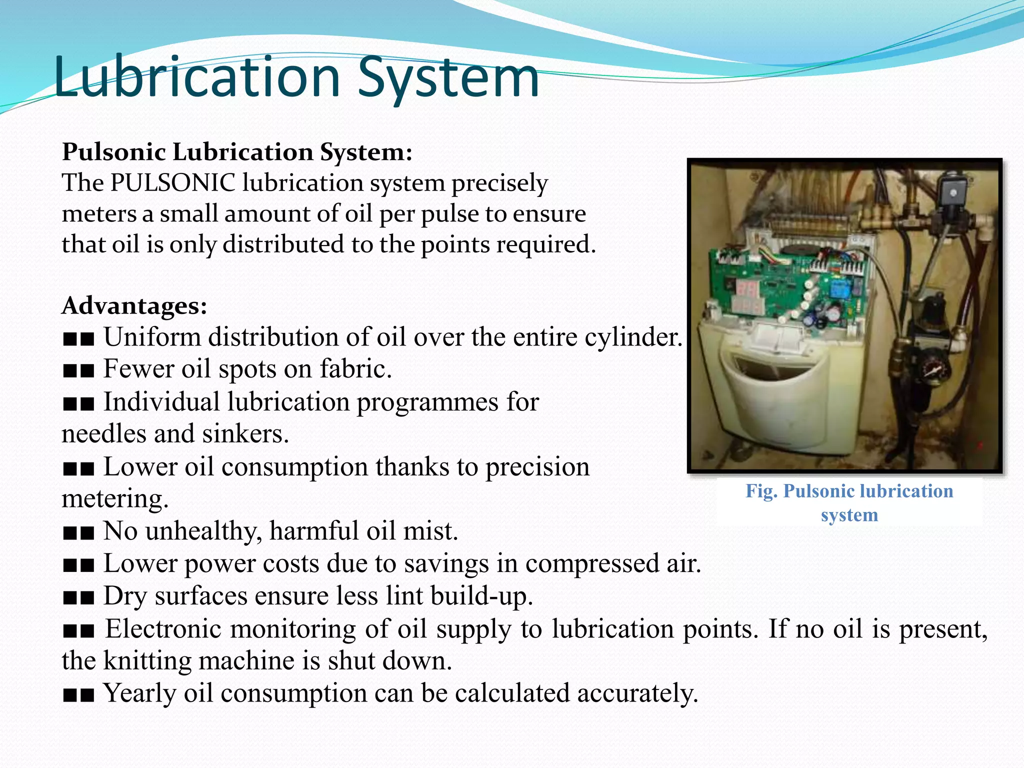 Lubrication System 
Pulsonic Lubrication System: 
The PULSONIC lubrication system precisely 
meters a small amount of oil per pulse to ensure 
that oil is only distributed to the points required. 
Advantages: 
■■ Uniform distribution of oil over the entire cylinder. 
■■ Fewer oil spots on fabric. 
■■ Individual lubrication programmes for 
needles and sinkers. 
■■ Lower oil consumption thanks to precision 
metering. 
Fig. Pulsonic lubrication 
system 
■■ No unhealthy, harmful oil mist. 
■■ Lower power costs due to savings in compressed air. 
■■ Dry surfaces ensure less lint build-up. 
■■ Electronic monitoring of oil supply to lubrication points. If no oil is present, 
the knitting machine is shut down. 
■■ Yearly oil consumption can be calculated accurately. 
 