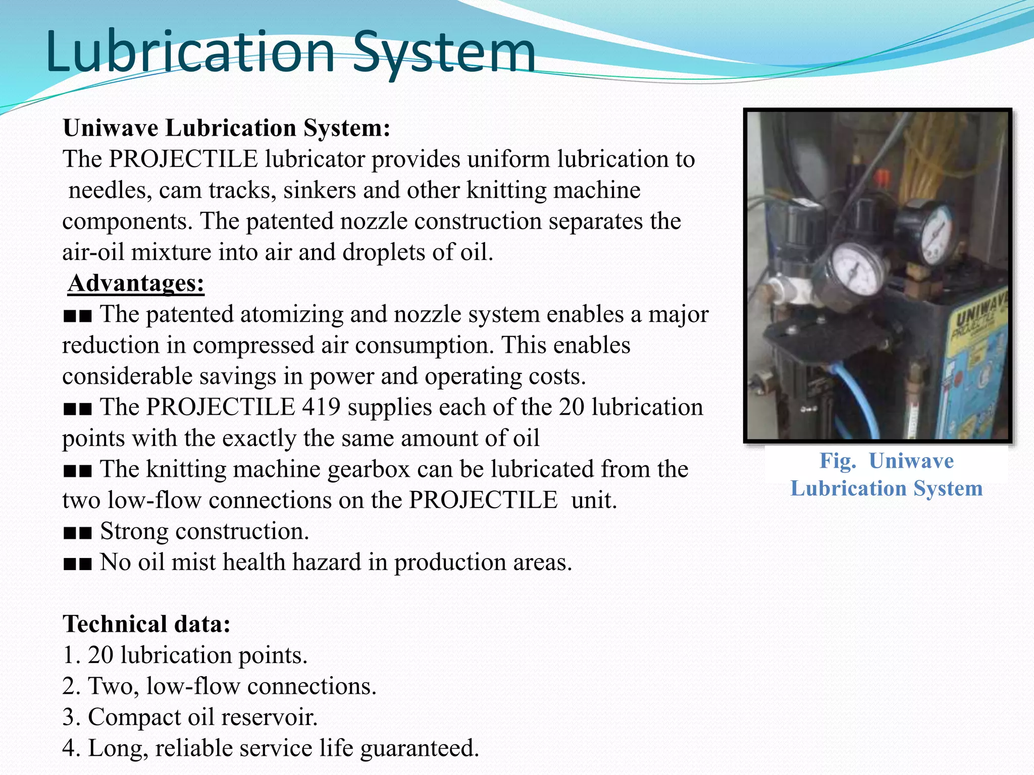 Lubrication System 
Uniwave Lubrication System: 
The PROJECTILE lubricator provides uniform lubrication to 
needles, cam tracks, sinkers and other knitting machine 
components. The patented nozzle construction separates the 
air-oil mixture into air and droplets of oil. 
Advantages: 
■■ The patented atomizing and nozzle system enables a major 
reduction in compressed air consumption. This enables 
considerable savings in power and operating costs. 
■■ The PROJECTILE 419 supplies each of the 20 lubrication 
points with the exactly the same amount of oil 
■■ The knitting machine gearbox can be lubricated from the 
two low-flow connections on the PROJECTILE unit. 
■■ Strong construction. 
■■ No oil mist health hazard in production areas. 
Technical data: 
1. 20 lubrication points. 
2. Two, low-flow connections. 
3. Compact oil reservoir. 
4. Long, reliable service life guaranteed. 
Fig. Uniwave 
Lubrication System 
 