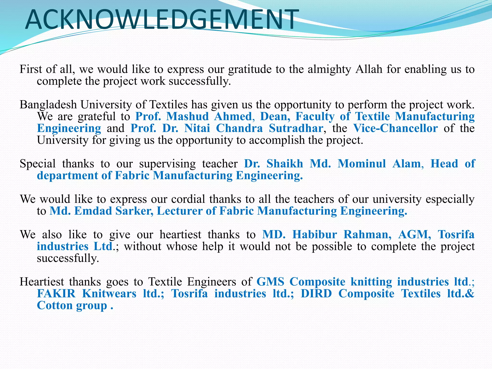 ACKNOWLEDGEMENT 
First of all, we would like to express our gratitude to the almighty Allah for enabling us to 
complete the project work successfully. 
Bangladesh University of Textiles has given us the opportunity to perform the project work. 
We are grateful to Prof. Mashud Ahmed, Dean, Faculty of Textile Manufacturing 
Engineering and Prof. Dr. Nitai Chandra Sutradhar, the Vice-Chancellor of the 
University for giving us the opportunity to accomplish the project. 
Special thanks to our supervising teacher Dr. Shaikh Md. Mominul Alam, Head of 
department of Fabric Manufacturing Engineering. 
We would like to express our cordial thanks to all the teachers of our university especially 
to Md. Emdad Sarker, Lecturer of Fabric Manufacturing Engineering. 
We also like to give our heartiest thanks to MD. Habibur Rahman, AGM, Tosrifa 
industries Ltd.; without whose help it would not be possible to complete the project 
successfully. 
Heartiest thanks goes to Textile Engineers of GMS Composite knitting industries ltd.; 
FAKIR Knitwears ltd.; Tosrifa industries ltd.; DIRD Composite Textiles ltd.& 
Cotton group . 
 