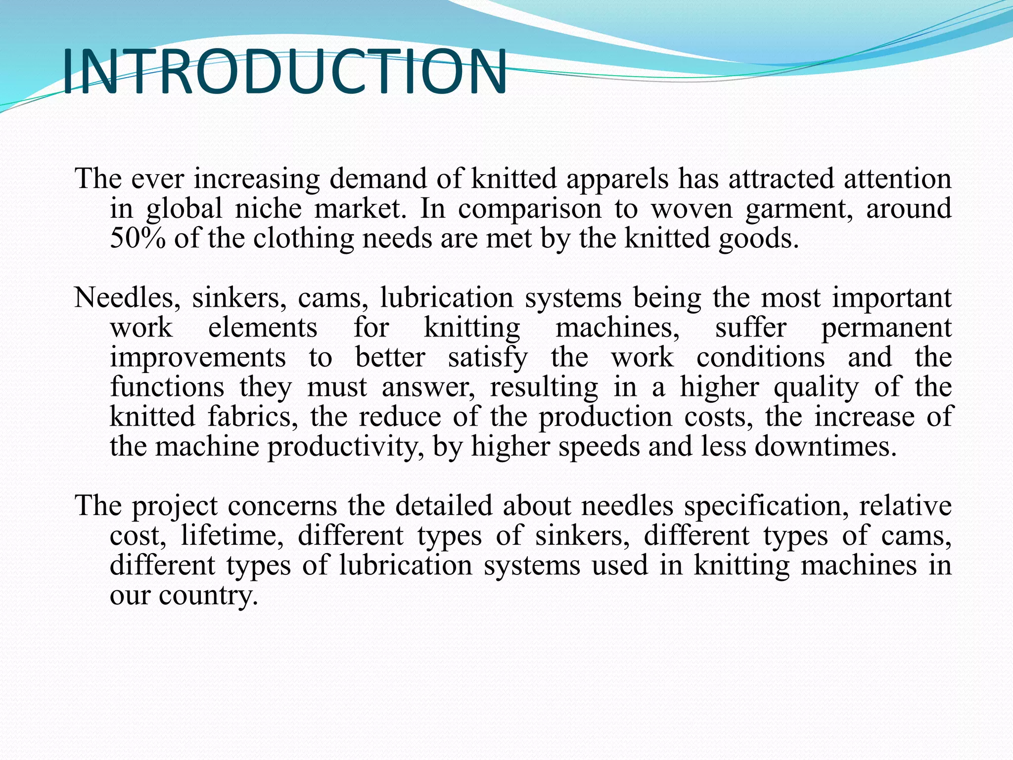 INTRODUCTION 
The ever increasing demand of knitted apparels has attracted attention 
in global niche market. In comparison to woven garment, around 
50% of the clothing needs are met by the knitted goods. 
Needles, sinkers, cams, lubrication systems being the most important 
work elements for knitting machines, suffer permanent 
improvements to better satisfy the work conditions and the 
functions they must answer, resulting in a higher quality of the 
knitted fabrics, the reduce of the production costs, the increase of 
the machine productivity, by higher speeds and less downtimes. 
The project concerns the detailed about needles specification, relative 
cost, lifetime, different types of sinkers, different types of cams, 
different types of lubrication systems used in knitting machines in 
our country. 
 