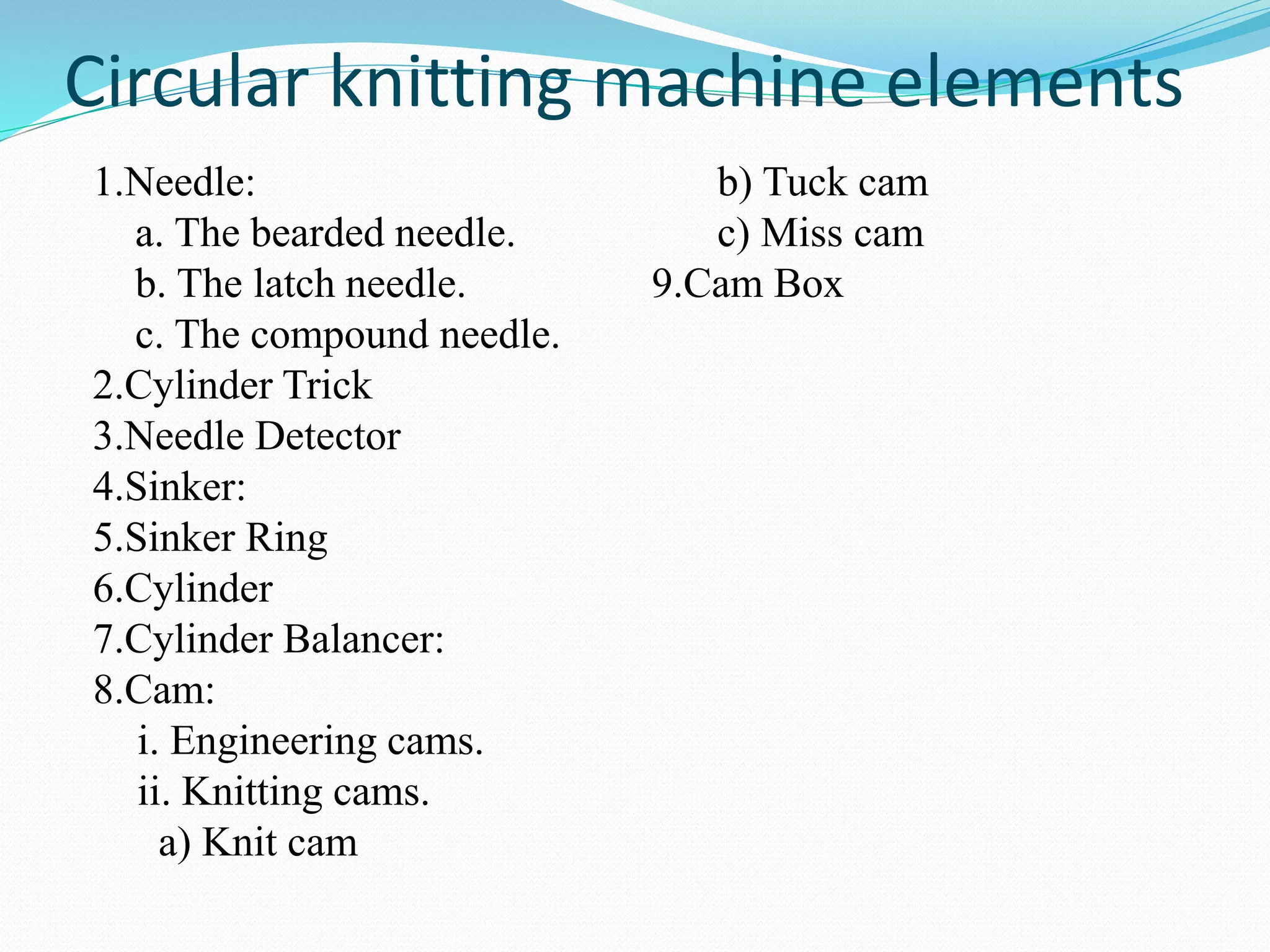 Circular knitting machine elements 
1.Needle: 
a. The bearded needle. 
b. The latch needle. 
c. The compound needle. 
2.Cylinder Trick 
3.Needle Detector 
4.Sinker: 
5.Sinker Ring 
6.Cylinder 
7.Cylinder Balancer: 
8.Cam: 
i. Engineering cams. 
ii. Knitting cams. 
a) Knit cam 
b) Tuck cam 
c) Miss cam 
9.Cam Box 
 