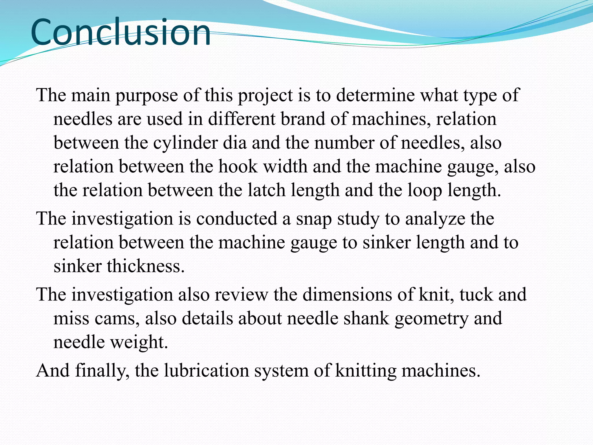 Conclusion 
The main purpose of this project is to determine what type of 
needles are used in different brand of machines, relation 
between the cylinder dia and the number of needles, also 
relation between the hook width and the machine gauge, also 
the relation between the latch length and the loop length. 
The investigation is conducted a snap study to analyze the 
relation between the machine gauge to sinker length and to 
sinker thickness. 
The investigation also review the dimensions of knit, tuck and 
miss cams, also details about needle shank geometry and 
needle weight. 
And finally, the lubrication system of knitting machines. 
