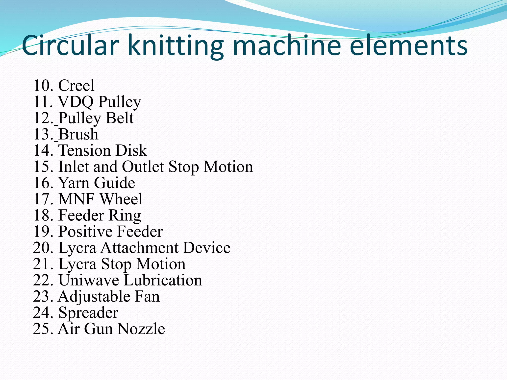 Circular knitting machine elements 
10. Creel 
11. VDQ Pulley 
12. Pulley Belt 
13. Brush 
14. Tension Disk 
15. Inlet and Outlet Stop Motion 
16. Yarn Guide 
17. MNF Wheel 
18. Feeder Ring 
19. Positive Feeder 
20. Lycra Attachment Device 
21. Lycra Stop Motion 
22. Uniwave Lubrication 
23. Adjustable Fan 
24. Spreader 
25. Air Gun Nozzle 
 