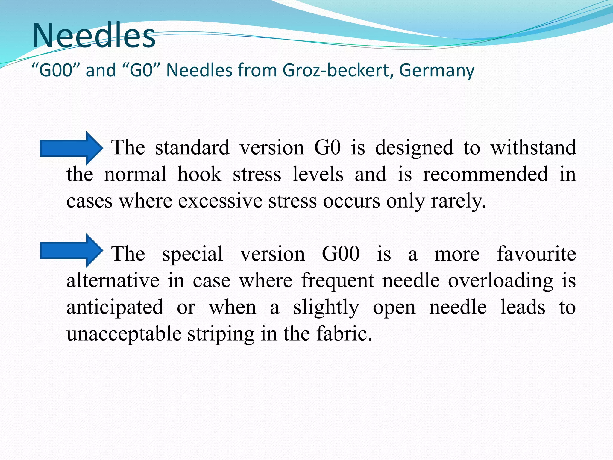 Needles 
“G00” and “G0” Needles from Groz-beckert, Germany 
The standard version G0 is designed to withstand 
the normal hook stress levels and is recommended in 
cases where excessive stress occurs only rarely. 
The special version G00 is a more favourite 
alternative in case where frequent needle overloading is 
anticipated or when a slightly open needle leads to 
unacceptable striping in the fabric. 
 