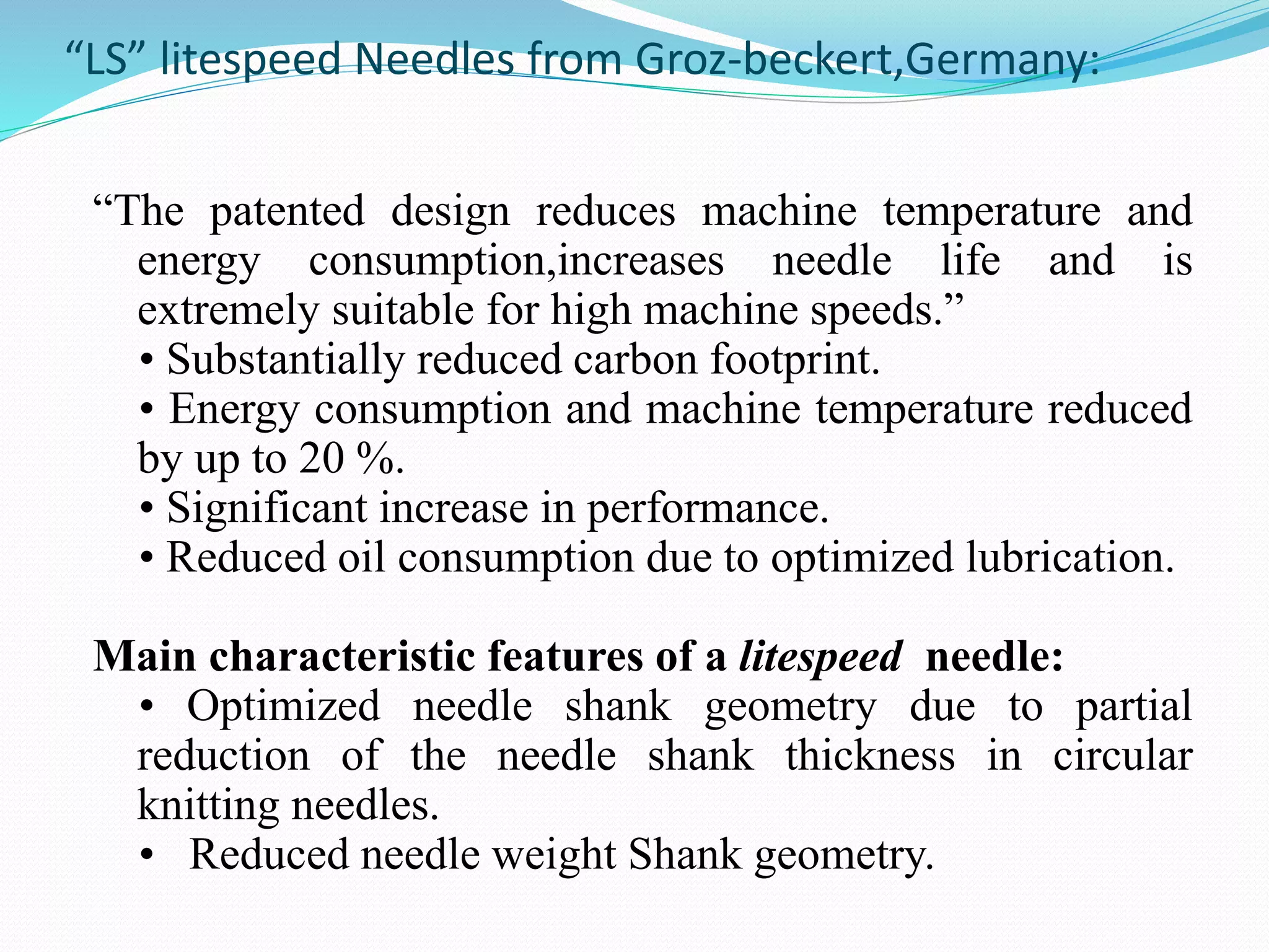 “LS” litespeed Needles from Groz-beckert,Germany: 
“The patented design reduces machine temperature and 
energy consumption,increases needle life and is 
extremely suitable for high machine speeds.” 
• Substantially reduced carbon footprint. 
• Energy consumption and machine temperature reduced 
by up to 20 %. 
• Significant increase in performance. 
• Reduced oil consumption due to optimized lubrication. 
Main characteristic features of a litespeed needle: 
• Optimized needle shank geometry due to partial 
reduction of the needle shank thickness in circular 
knitting needles. 
• Reduced needle weight Shank geometry. 
 