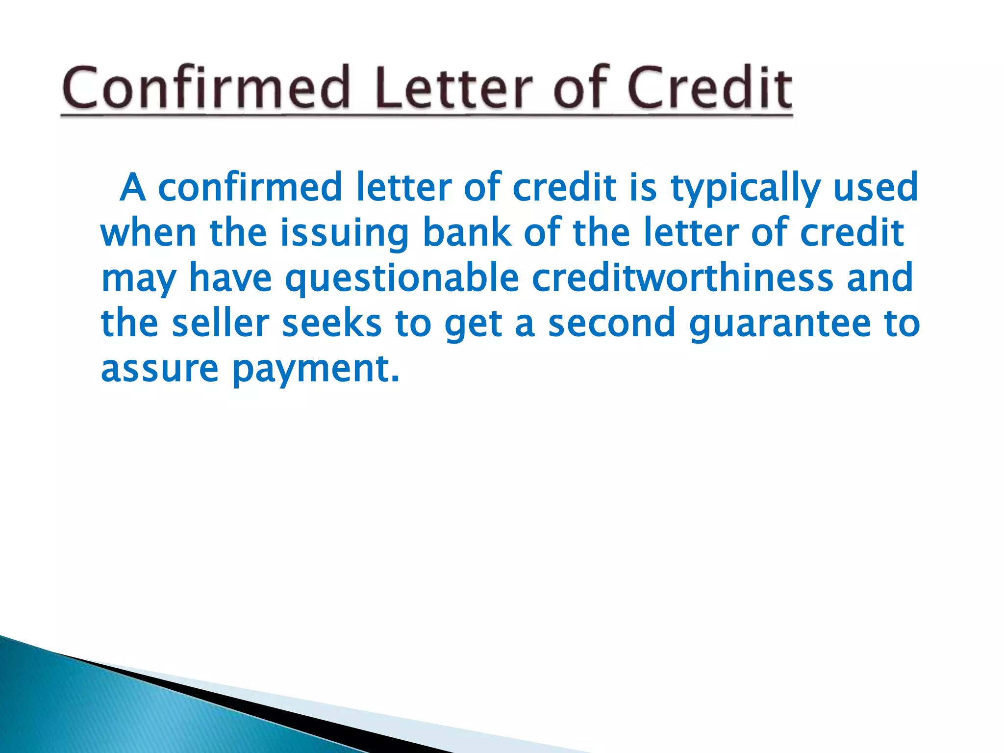 A confirmed letter of credit is typically used
when the issuing bank of the letter of credit
may have questionable creditworthiness and
the seller seeks to get a second guarantee to
assure payment.
 