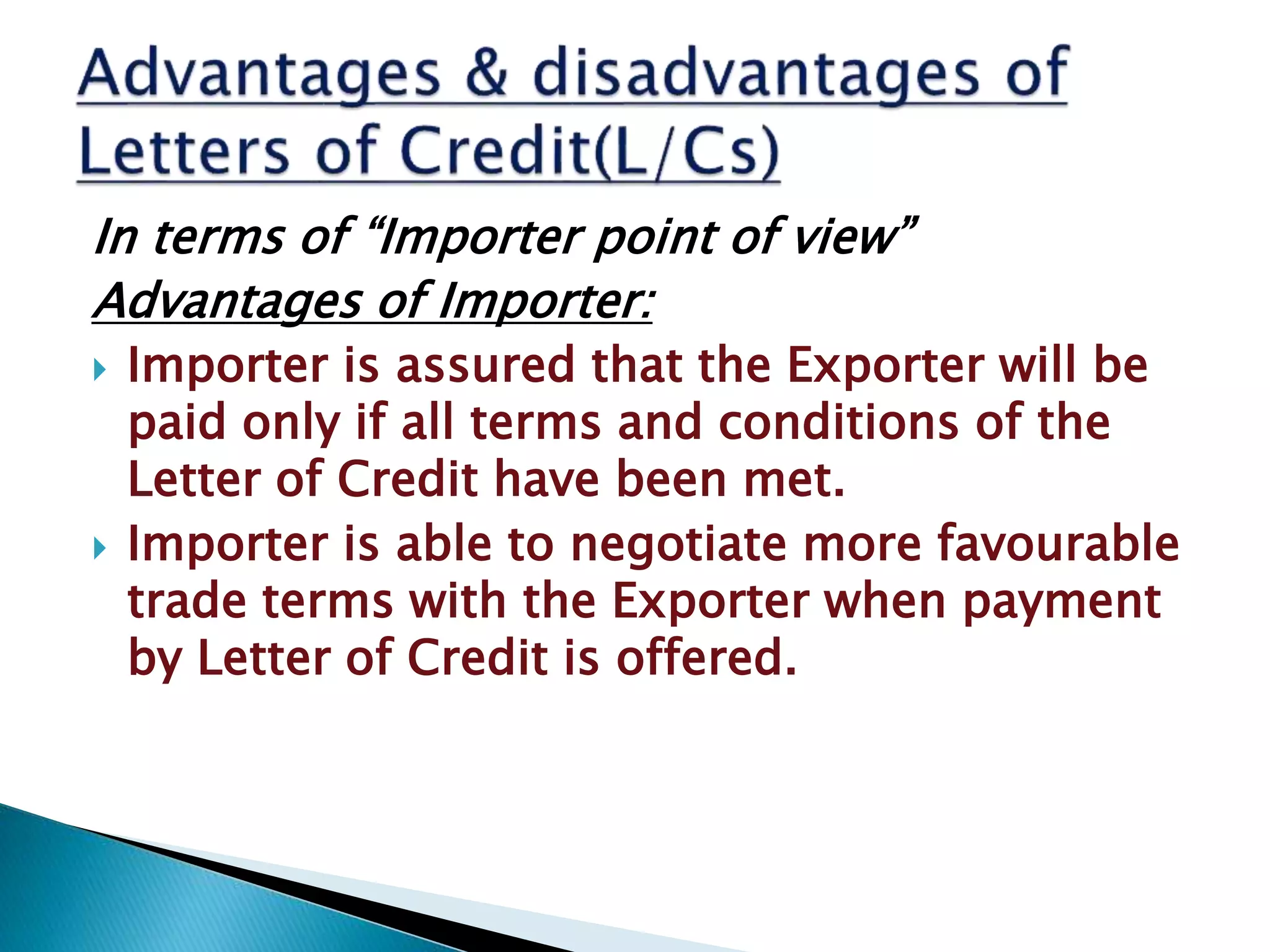 In terms of “Importer point of view”
Advantages of Importer:
 Importer is assured that the Exporter will be
paid only if all terms and conditions of the
Letter of Credit have been met.
 Importer is able to negotiate more favourable
trade terms with the Exporter when payment
by Letter of Credit is offered.
 