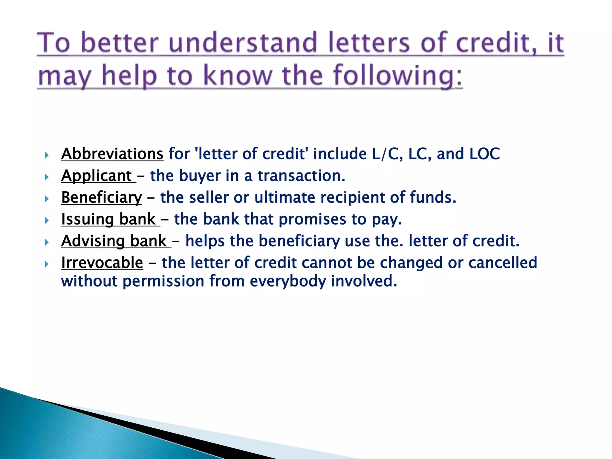  Abbreviations for 'letter of credit' include L/C, LC, and LOC
 Applicant - the buyer in a transaction.
 Beneficiary - the seller or ultimate recipient of funds.
 Issuing bank - the bank that promises to pay.
 Advising bank - helps the beneficiary use the. letter of credit.
 Irrevocable - the letter of credit cannot be changed or cancelled
without permission from everybody involved.
 