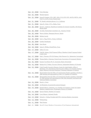 Oct. 22, 2008 Chris Etheridge
Oct. 22, 2008 Michael Sigmon
Oct. 22, 2008 Susan M. Saidens, CPA, ABV, ASA, CVA, CFE, CFF, AICPA, PICPA, ASA,
NACVA, ACFE, Exton, Pennsylvania
Oct. 21, 2008 W. Strandt, statistical physics, L.A., California
Oct. 21, 2008 James R. Vetter, C.P.A., Dallas, Texas
Oct. 20, 2008 David V. Anderson, Republican Candidate for General Assembly, 4th District,
Rhode Island
Oct. 20, 2008 Jon Hale, Partnership Consultants, Inc., Sarasota, Florida
Oct. 20, 2008 Marcus Schüler, Managing Director, Markit
Oct. 20, 2008 Barbara Leavitt
Oct. 20, 2008 Gary L. Pigg, M.B.A., Fresno, California
Oct. 20, 2008 Gunther Steinbacher
Oct. 20, 2008 Irene Boone
Oct. 18, 2008 James E. Phillips, Round Rock, Texas
Oct. 17, 2008 Jeffery B. Cross
Oct. 17, 2008 Todd M. Adams, Chief Financial Officer, Members United Corporate Federal
Credit Union
Oct. 17, 2008 John L. Petersen, CPA JD, Partner, Fefer Petersen Cie., Barbereche, Switzerland
Oct. 16, 2008 Thomas Bailey, Chairman, Pennsylvania Association of Community Bankers
Oct. 16, 2008 Karsten Von Kleist, Ph. D., Economist, Basel, Switzerland
Oct. 15, 2008 Barbara M.A. Walker, Executive Director, Independent Bankers of Colorado
Oct. 15, 2008 Cindy Fornelli, Executive Director, Center for Audit Quality; Jeffrey J.
Diermeier, CFA, President & Chief Executive Officer, CFA Institute; Barbara
Roper, Director of Investor Protection, Consumer Federation of America
Oct. 15, 2008 Memorandum from the Office of Commissioner Paredes regarding a October 2,
2008 meeting with representatives of the U.S. Chamber of Commerce
Oct. 15, 2008 Memorandum from the Office of Commissioner Paredes regarding a September
29, 2008 meeting with representatives of the ABA Securities Association and
American Bankers Association
Oct. 15, 2008 Daryle L. Owen
Oct. 15, 2008 Art Micheletti, Economist/Investment Strategist
Oct. 14, 2008 Richard Murray, Chairman, U.S. Chamber of Commerce, Center for Capital
Markets Competitiveness, Washington, District of Columbia
Oct. 14, 2008 Spencer Bachus, Member of Congress
Oct. 14, 2008 Lewis Murray, Lakeland, Florida
Oct. 13, 2008 Edward L. Yinling, President and CEO, American Bankers Association
Oct. 13, 2008 William King
Oct. 11, 2008 Mark Haslem
Oct. 11, 2008 David W. Kent, Member of Association of Cost Engineers, International,
 