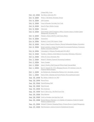 Village Mills, Texas
Oct. 10, 2008 Sue Olson, Lakewood, WA
Oct. 9, 2008 Willis C. McAllister, Honolulu, Hawaii
Oct. 9, 2008 John Carmony
Oct. 9, 2008 Louis LeGuyader, East Islip, New York
Oct. 9, 2008 Jason B. Piper, Duluth, Georgia
Oct. 9, 2008 Chris Lane
Oct. 9, 2008 David Hodge, Chief Compliance Officer, Security Analyst, Gimbal Capital
Management, Wyoming, MI
Oct. 9, 2008 Thomas L. Knorr, JD,CPA, Lake Forest, Illinois
Oct. 9, 2008 Anonymous
Oct. 8, 2008 Richard J. Casey CEO, Square 1 Bank
Oct. 8, 2008 Jarrett J. Sage, Executive Director, Missouri lndependent Bankers Association
Oct. 8, 2008 Kraig Lounsberry, Senior Vice President Governmental Relations, Community
Bankers Association of Illinois
Oct. 8, 2008 Christopher L. Williston, President and CEO, IBAT
Oct. 8, 2008 Timothy L. Baldwin, Emile Banks & Associates, Milwaukee, Wisconsin
Oct. 6, 2008 Jeffery B. Cross, Peninsula, Ohio
Oct. 2, 2008 Robert E. Denham, Financial Accounting Foundation
Oct. 2, 2008 Nancy Younger
Oct. 1, 2008 James E. Kelley, Chief Financial Officer, Eagle National Bank
Oct. 1, 2008 Kurt N. Schacht J.D., CFA, Managing Director, CFA Institute Centre for
Financial Market Integrity
Oct. 1, 2008 Jay Michalowski, Sleeping Bear Partners, LLC, Scottsdale, Arizona
Oct. 1, 2008 Dennis Nally, Chairman and Senior Partner, PricewaterhouseCoopers
Sep. 30, 2008 Ray Walker, Jefferson City, MO
Sep. 30, 2008 Steven Pierce
Sep. 30, 2008 Patrick Keating, PhD
Sep. 30, 2008 Mark Poweski
Sep. 30, 2008 Ron Armstrong
Sep. 29, 2008 Kurt E. Davis, Esq., The Davis Law Firm
Sep. 29, 2008 David Harmon
Sep. 28, 2008 Louis Le Guyader, East Islip New York
Sep. 26, 2008 Richard Murray, Chairman, U.S. Chamber of Commerce, Center for Capital
Markets Competitiveness
Sep. 25, 2008 Michael P. Durante, Managing Partner, Western Reserve Capital Management
Sep. 25, 2008 Paul Simeanuer, Analyst, Council of Institutional Investors
 