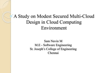 A Study on Modest Secured Multi-Cloud
Design in Cloud Computing
Environment
Sam Navin M
M.E - Software Engineering
St. Joseph’s College of Engineering
Chennai
 