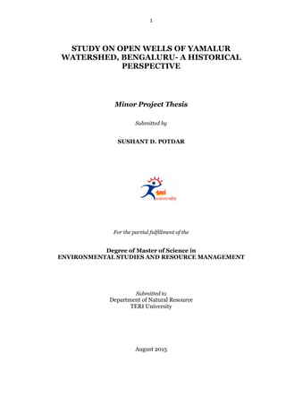 1
STUDY ON OPEN WELLS OF YAMALUR
WATERSHED, BENGALURU- A HISTORICAL
PERSPECTIVE
Minor Project Thesis
Submitted by
SUSHANT D. POTDAR
For the partial fulfillment of the
Degree of Master of Science in
ENVIRONMENTAL STUDIES AND RESOURCE MANAGEMENT
Submitted to
Department of Natural Resource
TERI University
August 2015
 