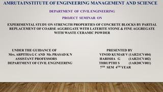 AMRUTAINSTITUTE OFENGINEERING MANAGEMENT AND SCIENCE
DEPARTMENT OF CIVILENGINEERING
PROJECT SEMINAR ON
EXPERIMENTAL STUDY ON STRENGTH PROPERTIES OF CONCRETE BLOCKS BY PARTIAL
REPLACEMENT OF COARSE AGGREGATE WITH LATERITE STONE & FINE AGGREGATE
WITH WASTE CERAMIC POWDER
UNDER THE GUIDANCE OF PRESENTED BY
Mrs. ARPITHAG CAND Mr. PRASAD K N VINOD KUMAR V (1AR21CV404)
ASSISTANT PROFESSORS HARISHA G (1AR21CV402)
DEPARTMENT OF CIVIL ENGINEERING THRUPTHI S (1AR20CV001)
7TH SEM 4TH YEAR
 