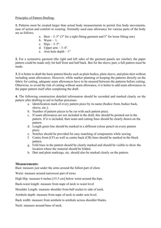 Principles of Pattern Drafting:
1. Patterns must be created larger than actual body measurements to permit free body movements,
ease of action and comfort in wearing. Normally used ease allowance for various parts of the body
are as follows.
a. Bust – 3–5″ (3″ for a tight fitting garment and 5″ for loose fitting one)
b. Waist – ½
c. Hips – 3–5″.
d. Upper arm – 3–4″.
e. Arm hole depth – 1″
2. For a symmetric garment (the right and left sides of the garment panels are similar), the paper
pattern could be made only for half front and half back. But for the sleeve part, a full pattern must be
made.
3. It is better to draft the basic pattern blocks such as plain bodice, plain sleeve, and plain skirt without
including seam allowances. However, while marker planning or keeping the patterns directly on the
fabric for cutting, adequate seam allowances have to be ensured between the patterns before cutting.
Otherwise, to avoid the risk of cutting without seam allowance, it is better to add seam allowances in
the paper pattern itself after completing the draft.
4. The following construction detailed information should be recorded and marked clearly on the
pattern after drafting to aid in further processes.
a. Identification mark of every pattern piece by its name (bodice front, bodice back,
sleeve, etc.).
b. Number of pattern pieces to be cut with each pattern piece.
c. If seam allowances are not included in the draft, this should be pointed out in the
pattern. If it is included, then seam and cutting lines should be clearly drawn on the
pattern.
d. Length grain line should be marked in a different colour pencil on every pattern
piece.
e. Notches should be provided for easy matching of components while sewing.
f. Centre front (CF) as well as centre back (CB) lines should be marked in the block
pattern.
g. Fold lines in the pattern should be clearly marked and should be visible to show the
location where the material should be folded.
h. Dart and pleat markings, etc. should also be marked clearly on the pattern.
Measurements:
Bust: measure just under the arms around the fullest part of chest.
Waist: measure around narrowest part of torso.
High Hip: measure 6 inches [15.5 cm] below waist around the hips.
Back-waist length: measure from nape of neck to waist level
Shoulder Length: measure shoulder from ball socket to side of neck.
Armhole depth: measure from nape of neck to under arm level.
Back width: measure from armhole to armhole across shoulder blades.
Neck: measure around base of neck.
 