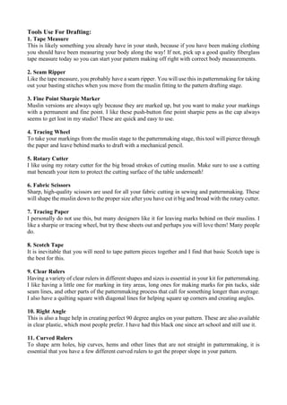 Tools Use For Drafting:
1. Tape Measure
This is likely something you already have in your stash, because if you have been making clothing
you should have been measuring your body along the way! If not, pick up a good quality fiberglass
tape measure today so you can start your pattern making off right with correct body measurements.
2. Seam Ripper
Like the tape measure, you probably have a seam ripper. You will use this in patternmaking for taking
out your basting stitches when you move from the muslin fitting to the pattern drafting stage.
3. Fine Point Sharpie Marker
Muslin versions are always ugly because they are marked up, but you want to make your markings
with a permanent and fine point. I like these push-button fine point sharpie pens as the cap always
seems to get lost in my studio! These are quick and easy to use.
4. Tracing Wheel
To take your markings from the muslin stage to the patternmaking stage, this tool will pierce through
the paper and leave behind marks to draft with a mechanical pencil.
5. Rotary Cutter
I like using my rotary cutter for the big broad strokes of cutting muslin. Make sure to use a cutting
mat beneath your item to protect the cutting surface of the table underneath!
6. Fabric Scissors
Sharp, high-quality scissors are used for all your fabric cutting in sewing and patternmaking. These
will shape the muslin down to the proper size after you have cut it big and broad with the rotary cutter.
7. Tracing Paper
I personally do not use this, but many designers like it for leaving marks behind on their muslins. I
like a sharpie or tracing wheel, but try these sheets out and perhaps you will love them! Many people
do.
8. Scotch Tape
It is inevitable that you will need to tape pattern pieces together and I find that basic Scotch tape is
the best for this.
9. Clear Rulers
Having a variety of clear rulers in different shapes and sizes is essential in your kit for patternmaking.
I like having a little one for marking in tiny areas, long ones for making marks for pin tucks, side
seam lines, and other parts of the patternmaking process that call for something longer than average.
I also have a quilting square with diagonal lines for helping square up corners and creating angles.
10. Right Angle
This is also a huge help in creating perfect 90 degree angles on your pattern. These are also available
in clear plastic, which most people prefer. I have had this black one since art school and still use it.
11. Curved Rulers
To shape arm holes, hip curves, hems and other lines that are not straight in patternmaking, it is
essential that you have a few different curved rulers to get the proper slope in your pattern.
 