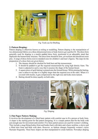 Fig: Tools use for Drafting
2. Pattern Draping:
Pattern draping is otherwise known as toiling or modelling. Pattern draping is the manipulation of
two-dimensional fabrics on a three-dimensional torso or body form to get a perfect fit. The dress form
generally used for draping is a muslin padded dress form, positioned in an adjustable stand that
duplicates the human body structure. The dress form should be firm, yet resilient and should not resist
pins. A range of dress forms exist in standard sizes for children’s and men’s figures. The steps for the
preparation of a dress form are given below:
1. The dummy should be checked for both bust and hip measurement.
2. It should be padded to get the required measurement by using high density foam. The
foam is adjusted in such a way that it assumes the shape of the human breast.
3. A square piece of quilt batting is pinned onto the formed breast. While pinning the batting,
care is taken to see that it is slightly larger than the required size at the sides. When it is
covered with muslin, it gets compressed to the right size and looks more natural.
4. Batting should be done equally on both sides.
Fig: Draping
3. Flat Paper Pattern Making:
It involves the development of a fitted basic pattern with comfort ease to fit a person or body form.
A sloper is the starting point for flat pattern designing. It is a simple pattern that fits the body with
just enough ease for movement and comfort. Five basic pattern pieces are used for women’s clothing.
They include a snug-fitting bodice front and bodice back with darts and a basic neckline, a sleeve and
a fitted skirt front and back with darts. However, as fashion changes frequently women’s styles
fluctuate frequently. These basic slopers are then manipulated to create fashions. Nowadays draping
 
