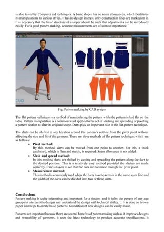 is also tested by Computer aid techniques. A basic sloper has no seam allowances, which facilitates
its manipulations to various styles. It has no design interest, only construction lines are marked on it.
It is necessary that the basic structure of a sloper should be such that adjustments can be introduced
easily. For a good pattern making, accurate measurements are of utmost importance.
Fig: Pattern making by CAD system
The flat pattern technique is a method of manipulating the pattern while the pattern is laid flat on the
table. Pattern manipulation is a common word applied to the act of slashing and spreading or pivoting
a pattern section to alter its original shape. Darts play an important role in the flat pattern technique.
The darts can be shifted to any location around the pattern’s outline from the pivot point without
affecting the size and fit of the garment. There are three methods of flat pattern technique, which are
as follows:
• Pivot method:
By this method, darts can be moved from one point to another. For this, a thick
cardboard, which is firm and sturdy, is required. Seam allowance is not added.
• Slash and spread method:
In this method, darts are shifted by cutting and spreading the pattern along the dart to
the desired position. This is a relatively easy method provided the slashes are made
correctly. Care is taken to see that the cuts are not made through the pivot point.
• Measurement method:
This method is commonly used when the darts have to remain in the same seam line and
the width of the darts can be divided into two or three darts.
Conclusion:
Pattern making is quite interesting and important for a student and it helps the people of any age
groups to interpret the designs and understand the design with technical ability. ... It is done on brown
paper and helps to create basic patterns; foundation of new designs can be easily made.
Patterns are important because there are several benefits of pattern making such as it improves designs
and wearability of garments, it uses the latest technology to produce accurate specifications, it
 