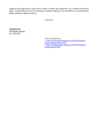 supports the design process from start to finish, it reduce the production cost, it makes the process
faster. Actually there are a lot of advantages of pattern making. So we should be very careful during
pattern making in apparel industry.
-- The End –
Submitted by
Md Rakibul Hassan
Id: 183014057
Article collected from:
1. https://textilelearner.blogspot.com/2014/03/garments-
pattern-making-methods.html
2. https://clothingindustry.blogspot.com/2018/01/pattern-
making-garment.html
 