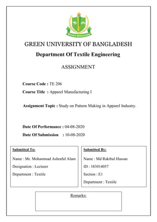 GREEN UNIVERSITY OF BANGLADESH
Department Of Textile Engineering
ASSIGNMENT
Remarks:
Course Code : TE 206
Course Title : Apparel Manufacturing I
Submitted To:
Name : Mr. Mohammad Ashraful Alam
Designation : Lecturer
Department : Textile
Submitted By:
Name : Md Rakibul Hassan
ID : 183014057
Section : E1
Department : Textile
Date Of Performance : 04-08-2020
Date Of Submission : 10-08-2020
Assignment Topic : Study on Pattern Making in Apparel Industry.
 