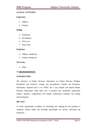 MBA Program Solapur University, Solapur
SVERI’s COE, MBA Department, Pandharpur (2015 – 2016) Page 11
2.6 ONGC ACTIVITIES
Exploration
 Offshore
 Onshore
Drilling
 Exploratory
 Development
 Work-over
 Deep Water
Production
 Offshore installations
 Onshore installations
Processing
 Plants
2.7 HR DEPARTMENT
INTRODUCTION
The objectives of Human Resource Department are Human Resource Planning,
Recruitment and Selection, Training and Development, Transfer and Promotion,
Performance Appraisal and so on. ONGC has a very dynamic and talented Human
Resource Department, which takes care of functions like recruitment, employment
policies, induction, compensation and benefits, performance evaluation and training
and development.
HR Vision
To attain organizational excellence by developing and inspiring the true potential of
company’s human capital and providing opportunities for growth, well-being and
enrichment.
 