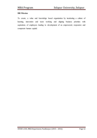 MBA Program Solapur University, Solapur
SVERI’s COE, MBA Department, Pandharpur (2015 – 2016) Page 12
HR Mission
To create, a value and knowledge based organization by inculcating a culture of
learning, innovation and team working and aligning business priorities with
aspirations of employees leading to development of an empowered, responsive and
competent human capital.
 