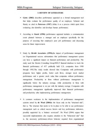 MBA Program Solapur University, Solapur
SVERI’s COE, MBA Department, Pandharpur (2015 – 2016) Page 14
3. REVIEW OF LITERATURE
 Grote (2002) describes performance appraisal as a formal management tool
that helps evaluate the performance quality of an employee. Schneier and
Beatty as cited in Patterson (1987) define it as a process which apart from
evaluating also identifies and develops human performance.
 According to Karol (1996) performance appraisal includes a communication
event planned between a manager and an employee specifically for the
purpose of assessing that employee's past job performance and discussing
areas for future improvement.
 Study by Hewitt Associates (1994),the impact of performance management
on Organizational success substantiates that performance management system
can have a significant impact on financial performance and productivity. The
study used the Boston Consulting Group/HOLT financial database to track the
financial performance of 437 publically held U.S. companies from 1990
through 1992.The study results showed that: Companies with performance
programs have higher profits, better cash flows, stronger stock market
performance and a greater stock value than companies without performance
management. Productivity in firms without performance management is
significantly below the industry average, while productivity in firms with
performance management is on par with the industry average. Companies with
performance management significantly improved their financial performance
and productivity after implementing performance management.
 A common weakness in the implementation of performance management
systems noted by de Waal (2004)is the focus only on the “structural side”,
that is, “the structure that needs to be in place to be able to use performance
management such as critical success factors and key performance indicators,
possibly supported by a balance scorecard”. De Waal (2004) argues that
successful implementation also requires attention to the “behavioral side” that
is, the necessary performance-driven behavior required from organizational
 