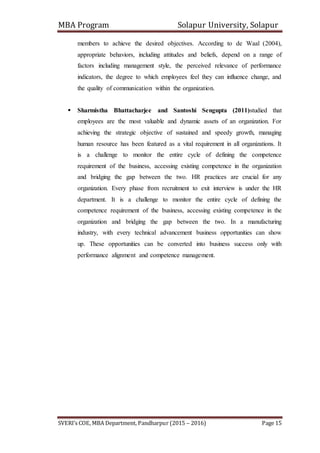 MBA Program Solapur University, Solapur
SVERI’s COE, MBA Department, Pandharpur (2015 – 2016) Page 15
members to achieve the desired objectives. According to de Waal (2004),
appropriate behaviors, including attitudes and beliefs, depend on a range of
factors including management style, the perceived relevance of performance
indicators, the degree to which employees feel they can influence change, and
the quality of communication within the organization.
 Sharmistha Bhattacharjee and Santoshi Sengupta (2011)studied that
employees are the most valuable and dynamic assets of an organization. For
achieving the strategic objective of sustained and speedy growth, managing
human resource has been featured as a vital requirement in all organizations. It
is a challenge to monitor the entire cycle of defining the competence
requirement of the business, accessing existing competence in the organization
and bridging the gap between the two. HR practices are crucial for any
organization. Every phase from recruitment to exit interview is under the HR
department. It is a challenge to monitor the entire cycle of defining the
competence requirement of the business, accessing existing competence in the
organization and bridging the gap between the two. In a manufacturing
industry, with every technical advancement business opportunities can show
up. These opportunities can be converted into business success only with
performance alignment and competence management.
 