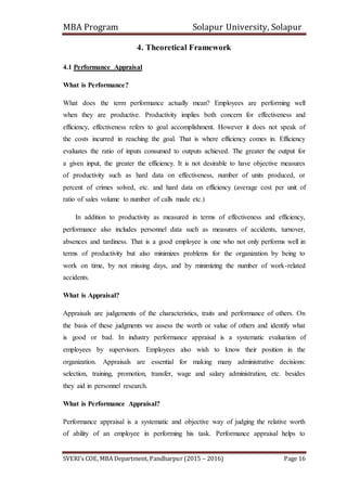 MBA Program Solapur University, Solapur
SVERI’s COE, MBA Department, Pandharpur (2015 – 2016) Page 16
4. Theoretical Framework
4.1 Performance Appraisal
What is Performance?
What does the term performance actually mean? Employees are performing well
when they are productive. Productivity implies both concern for effectiveness and
efficiency, effectiveness refers to goal accomplishment. However it does not speak of
the costs incurred in reaching the goal. That is where efficiency comes in. Efficiency
evaluates the ratio of inputs consumed to outputs achieved. The greater the output for
a given input, the greater the efficiency. It is not desirable to have objective measures
of productivity such as hard data on effectiveness, number of units produced, or
percent of crimes solved, etc. and hard data on efficiency (average cost per unit of
ratio of sales volume to number of calls made etc.)
In addition to productivity as measured in terms of effectiveness and efficiency,
performance also includes personnel data such as measures of accidents, turnover,
absences and tardiness. That is a good employee is one who not only performs well in
terms of productivity but also minimizes problems for the organization by being to
work on time, by not missing days, and by minimizing the number of work-related
accidents.
What is Appraisal?
Appraisals are judgements of the characteristics, traits and performance of others. On
the basis of these judgments we assess the worth or value of others and identify what
is good or bad. In industry performance appraisal is a systematic evaluation of
employees by supervisors. Employees also wish to know their position in the
organization. Appraisals are essential for making many administrative decisions:
selection, training, promotion, transfer, wage and salary administration, etc. besides
they aid in personnel research.
What is Performance Appraisal?
Performance appraisal is a systematic and objective way of judging the relative worth
of ability of an employee in performing his task. Performance appraisal helps to
 