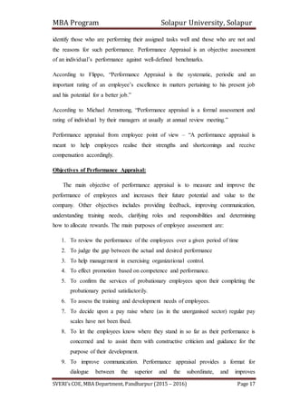MBA Program Solapur University, Solapur
SVERI’s COE, MBA Department, Pandharpur (2015 – 2016) Page 17
identify those who are performing their assigned tasks well and those who are not and
the reasons for such performance. Performance Appraisal is an objective assessment
of an individual’s performance against well-defined benchmarks.
According to Flippo, “Performance Appraisal is the systematic, periodic and an
important rating of an employee’s excellence in matters pertaining to his present job
and his potential for a better job.”
According to Michael Armstrong, “Performance appraisal is a formal assessment and
rating of individual by their managers at usually at annual review meeting.”
Performance appraisal from employee point of view – “A performance appraisal is
meant to help employees realise their strengths and shortcomings and receive
compensation accordingly.
Objectives of Performance Appraisal:
The main objective of performance appraisal is to measure and improve the
performance of employees and increases their future potential and value to the
company. Other objectives includes providing feedback, improving communication,
understanding training needs, clarifying roles and responsibilities and determining
how to allocate rewards. The main purposes of employee assessment are:
1. To review the performance of the employees over a given period of time
2. To judge the gap between the actual and desired performance
3. To help management in exercising organizational control.
4. To effect promotion based on competence and performance.
5. To confirm the services of probationary employees upon their completing the
probationary period satisfactorily.
6. To assess the training and development needs of employees.
7. To decide upon a pay raise where (as in the unorganised sector) regular pay
scales have not been fixed.
8. To let the employees know where they stand in so far as their performance is
concerned and to assist them with constructive criticism and guidance for the
purpose of their development.
9. To improve communication. Performance appraisal provides a format for
dialogue between the superior and the subordinate, and improves
 