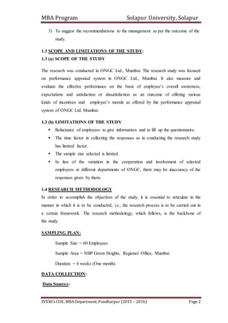 MBA Program Solapur University, Solapur
SVERI’s COE, MBA Department, Pandharpur (2015 – 2016) Page 2
3) To suggest the recommendations to the management as per the outcome of the
study.
1.3 SCOPE AND LIMITATIONS OF THE STUDY:
1.3 (a) SCOPE OF THE STUDY
The research was conducted in ONGC Ltd., Mumbai. The research study was focused
on performance appraisal system in ONGC Ltd., Mumbai. It also measure and
evaluate the effective performance on the basis of employee’s overall awareness,
expectations and satisfaction or dissatisfaction as an outcome of offering various
kinds of incentives and employee’s morale as offered by the performance appraisal
system of ONGC Ltd. Mumbai.
1.3 (b) LIMITATIONS OF THE STUDY
 Reluctance of employees to give information and to fill up the questionnaire.
 The time factor in collecting the responses as in conducting the research study
has limited factor.
 The sample size selected is limited.
 In lieu of the variation in the cooperation and involvement of selected
employees at different departments of ONGC, there may be inaccuracy of the
responses given by them.
1.4 RESEARCH METHODOLOGY
In order to accomplish the objectives of the study, it is essential to articulate in the
manner in which it is to be conducted, i.e., the research process is to be carried out in
a certain framework. The research methodology, which follows, is the backbone of
the study.
SAMPLING PLAN:
Sample Size = 60 Employees
Sample Area = NBP Green Heights, Regional Office, Mumbai
Duration = 4 weeks (One month).
DATA COLLECTION:
Data Sources:
 