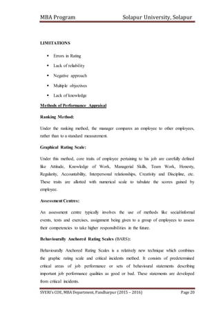 MBA Program Solapur University, Solapur
SVERI’s COE, MBA Department, Pandharpur (2015 – 2016) Page 20
LIMITATIONS
 Errors in Rating
 Lack of reliability
 Negative approach
 Multiple objectives
 Lack of knowledge
Methods of Performance Appraisal
Ranking Method:
Under the ranking method, the manager compares an employee to other employees,
rather than to a standard measurement.
Graphical Rating Scale:
Under this method, core traits of employee pertaining to his job are carefully defined
like Attitude, Knowledge of Work, Managerial Skills, Team Work, Honesty,
Regularity, Accountability, Interpersonal relationships, Creativity and Discipline, etc.
These traits are allotted with numerical scale to tabulate the scores gained by
employee.
Assessment Centres:
An assessment centre typically involves the use of methods like social/informal
events, tests and exercises, assignment being given to a group of employees to assess
their competencies to take higher responsibilities in the future.
Behaviourally Anchored Rating Scales (BARS):
Behaviourally Anchored Rating Scales is a relatively new technique which combines
the graphic rating scale and critical incidents method. It consists of predetermined
critical areas of job performance or sets of behavioural statements describing
important job performance qualities as good or bad. These statements are developed
from critical incidents.
 
